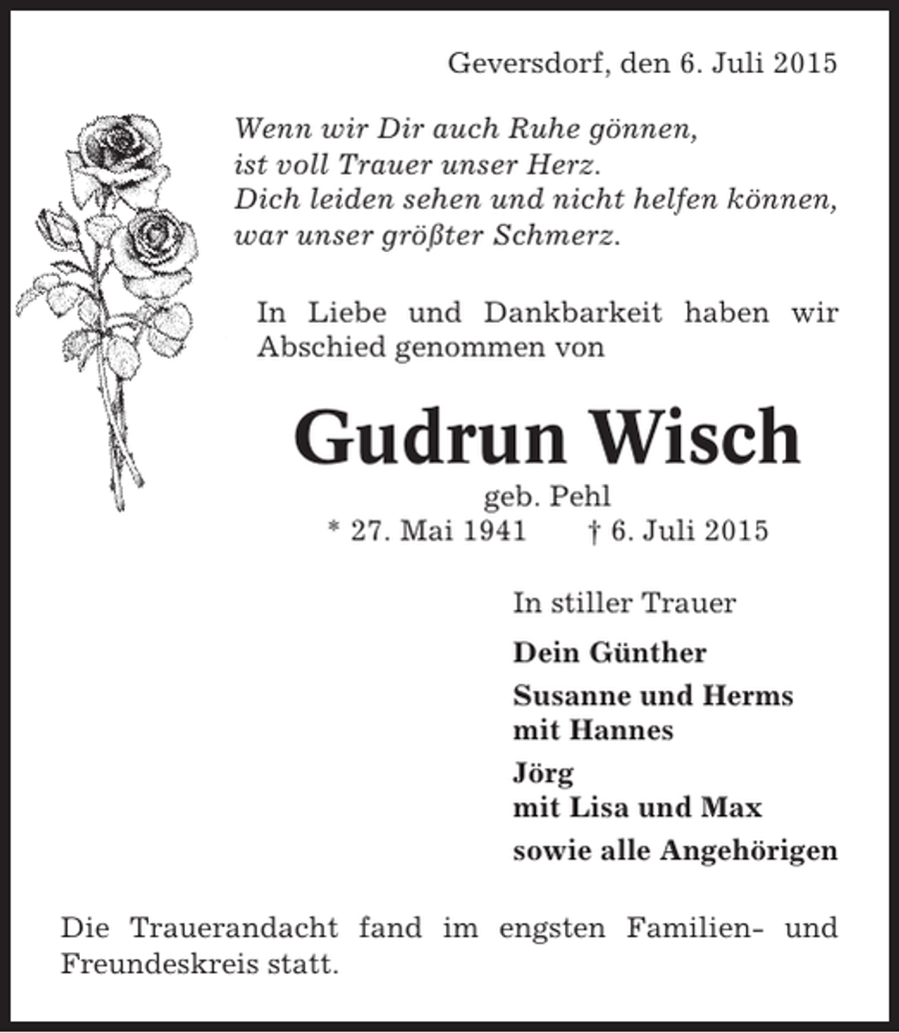 <p>Geversdorf, den 6. Juli 2015<br />Wenn wir Dir auch Ruhe gönnen,<br />ist voll Trauer unser Herz.<br />Dich leiden sehen und nicht helfen können,<br />war unser größter Schmerz.<br />In Liebe und Dankbarkeit haben wir<br />Abschied genommen von</p><p>Gudrun Wisch<br />geb. Pehl<br />* 27. Mai 1941<br />† 6. Juli 2015<br />In stiller Trauer<br />Dein Günther<br />Susanne und Herms<br />mit Hannes<br />Jörg<br />mit Lisa und Max<br />sowie alle Angehörigen<br />Die Trauerandacht fand im engsten Familien- und<br />Freundeskreis statt.</p>