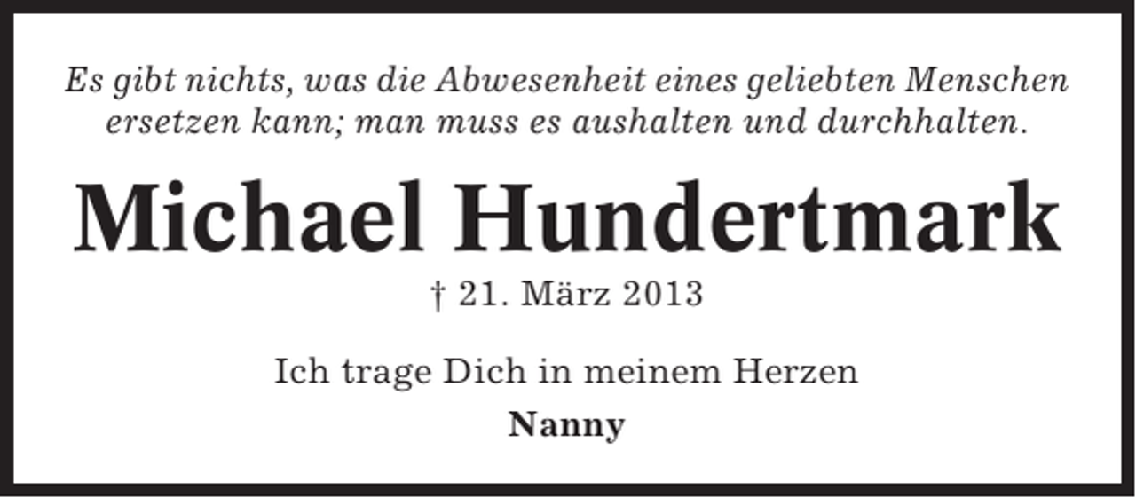 <p>Es gibt nichts, was die Abwesenheit eines geliebten Menschen<br />ersetzen kann; man muss es aushalten und durchhalten.</p><p>Michael Hundertmark<br />† 21. März 2013<br />Ich trage Dich in meinem Herzen<br />Nanny</p>