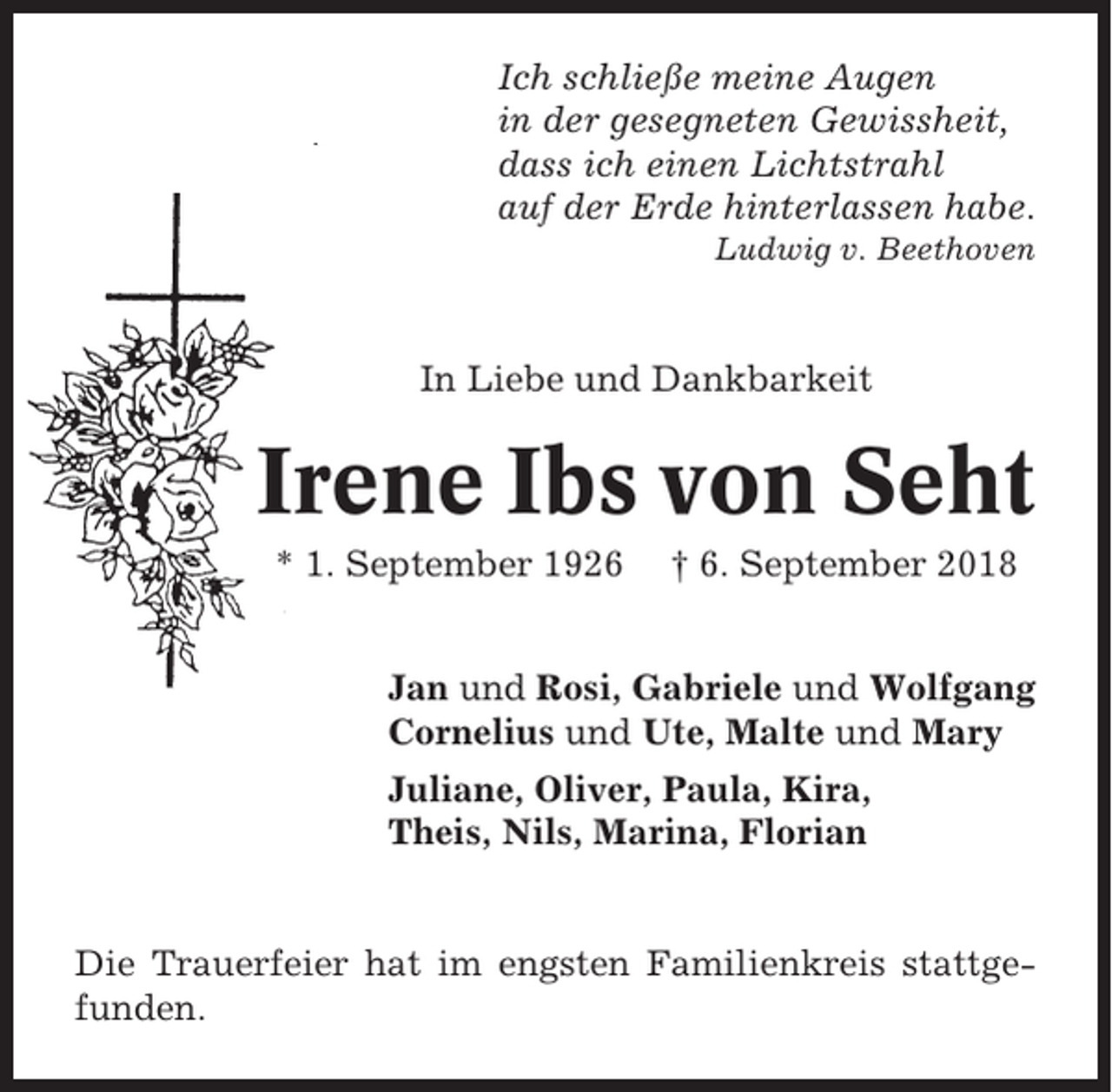 <p>Ich schließe meine Augen<br />in der gesegneten Gewissheit,<br />dass ich einen Lichtstrahl<br />auf der Erde hinterlassen habe.<br />Ludwig v. Beethoven</p><p>In Liebe und Dankbarkeit</p><p>Irene Ibs von Seht<br />* 1. September 1926</p><p>† 6. September 2018</p><p>Jan und Rosi, Gabriele und Wolfgang<br />Cornelius und Ute, Malte und Mary<br />Juliane, Oliver, Paula, Kira,<br />Theis, Nils, Marina, Florian</p><p>Die Trauerfeier hat im engsten Familienkreis stattgefunden.</p>