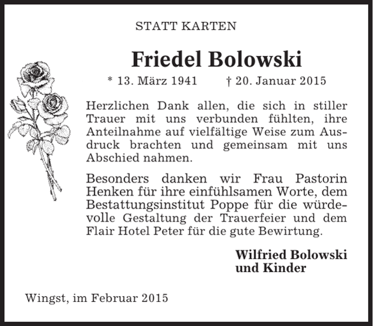 <p>STATT KARTEN</p><p>Friedel Bolowski<br />* 13. März 1941</p><p>† 20. Januar 2015</p><p>Herzlichen Dank allen, die sich in stiller<br />Trauer mit uns verbunden fühlten, ihre<br />Anteilnahme auf vielfältige Weise zum Ausdruck brachten und gemeinsam mit uns<br />Abschied nahmen.</p><p>Besonders danken wir Frau Pastorin<br />Henken für ihre einfühlsamen Worte, dem<br />Bestattungsinstitut Poppe für die würdevolle Gestaltung der Trauerfeier und dem<br />Flair Hotel Peter für die gute Bewirtung.</p><p>Wilfried Bolowski<br />und Kinder<br />Wingst, im Februar 2015</p>