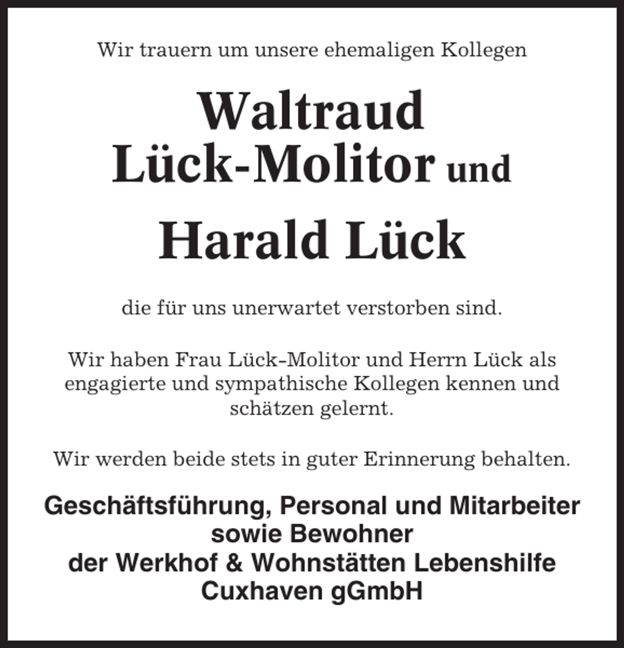 <p>Wir trauern um unsere ehemaligen Kollegen</p><p>Waltraud<br />Lück-Molitor und<br />Harald Lück<br />die für uns unerwartet verstorben sind.<br />Wir haben Frau Lück-Molitor und Herrn Lück als<br />engagierte und sympathische Kollegen kennen und<br />schätzen gelernt.<br />Wir werden beide stets in guter Erinnerung behalten.</p><p>Geschäftsführung, Personal und Mitarbeiter<br />sowie Bewohner<br />der Werkhof &amp; Wohnstätten Lebenshilfe<br />Cuxhaven gGmbH</p>