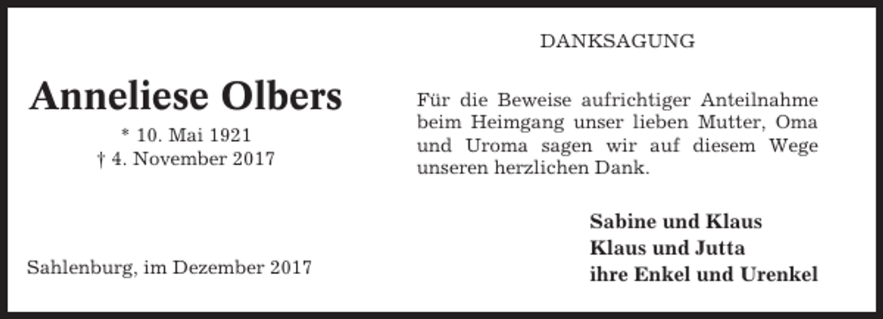 <p>DANKSAGUNG</p><p>Anneliese Olbers<br />* 10. Mai 1921<br />† 4. November 2017</p><p>Sahlenburg, im Dezember 2017</p><p>Für die Beweise aufrichtiger Anteilnahme<br />beim Heimgang unser lieben Mutter, Oma<br />und Uroma sagen wir auf diesem Wege<br />unseren herzlichen Dank.</p><p>Sabine und Klaus<br />Klaus und Jutta<br />ihre Enkel und Urenkel</p>