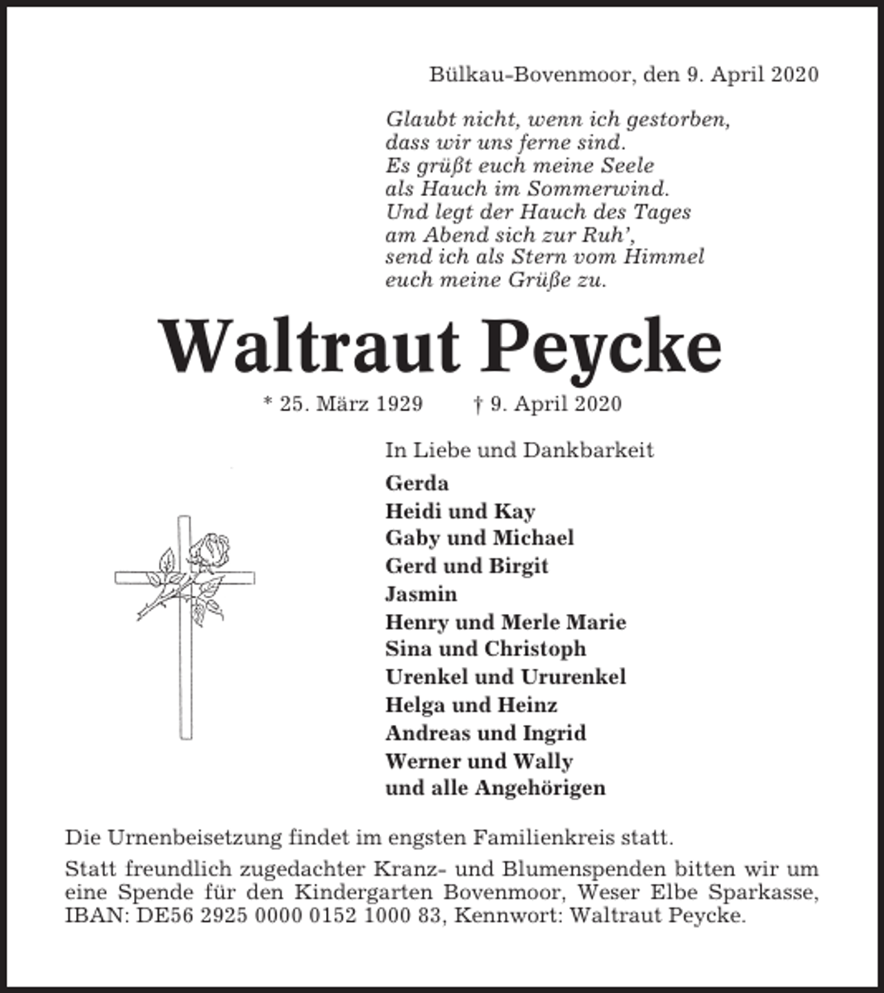<p>Bülkau-Bovenmoor, den 9. April 2020<br />Glaubt nicht, wenn ich gestorben,<br />dass wir uns ferne sind.<br />Es grüßt euch meine Seele<br />als Hauch im Sommerwind.<br />Und legt der Hauch des Tages<br />am Abend sich zur Ruh’,<br />send ich als Stern vom Himmel<br />euch meine Grüße zu.</p><p>Waltraut Peycke<br />* 25. März 1929</p><p>† 9. April 2020</p><p>In Liebe und Dankbarkeit<br />Gerda<br />Heidi und Kay<br />Gaby und Michael<br />Gerd und Birgit<br />Jasmin<br />Henry und Merle Marie<br />Sina und Christoph<br />Urenkel und Ururenkel<br />Helga und Heinz<br />Andreas und Ingrid<br />Werner und Wally<br />und alle Angehörigen<br />Die Urnenbeisetzung findet im engsten Familienkreis statt.<br />Statt freundlich zugedachter Kranz- und Blumenspenden bitten wir um<br />eine Spende für den Kindergarten Bovenmoor, Weser Elbe Sparkasse,<br />IBAN: DE56 2925 000152 1000 83, Kennwort: Waltraut Peycke.</p>