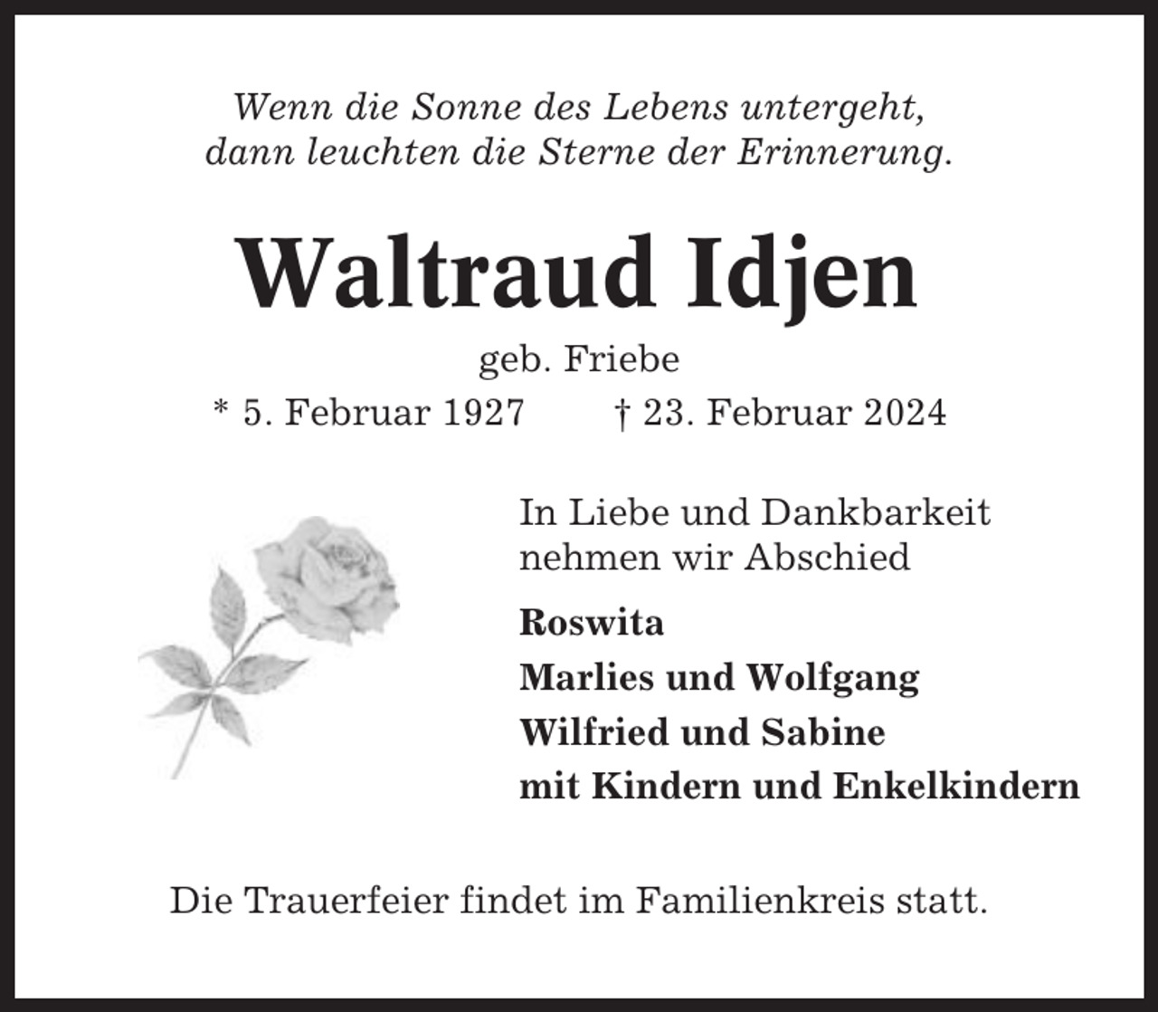 <p>Wenn die Sonne des Lebens untergeht,<br />dann leuchten die Sterne der Erinnerung.</p><p>Waltraud Idjen<br />geb. Friebe<br />* 5. Februar 1927<br />† 23. Februar 2024<br />In Liebe und Dankbarkeit<br />nehmen wir Abschied<br />Roswita<br />Marlies und Wolfgang<br />Wilfried und Sabine<br />mit Kindern und Enkelkindern<br />Die Trauerfeier findet im Familienkreis statt.</p>