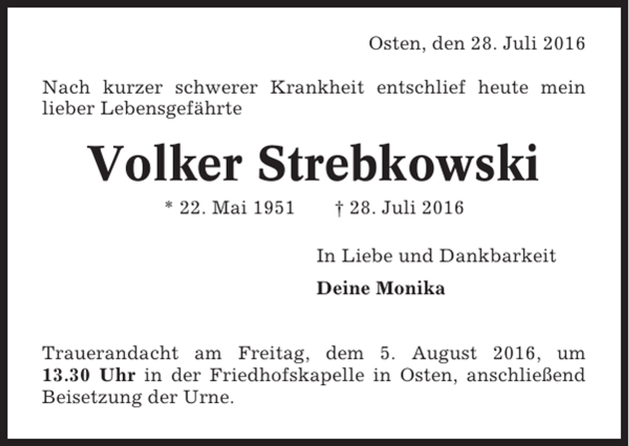 <p>Osten, den 28. Juli 2016<br />Nach kurzer schwerer Krankheit entschlief heute mein<br />lieber Lebensgefährte</p><p>Volker Strebkowski<br />* 22. Mai 1951</p><p>† 28. Juli 2016<br />In Liebe und Dankbarkeit<br />Deine Monika</p><p>Trauerandacht am Freitag, dem 5. August 2016, um<br />13.30 Uhr in der Friedhofskapelle in Osten, anschließend<br />Beisetzung der Urne.</p>