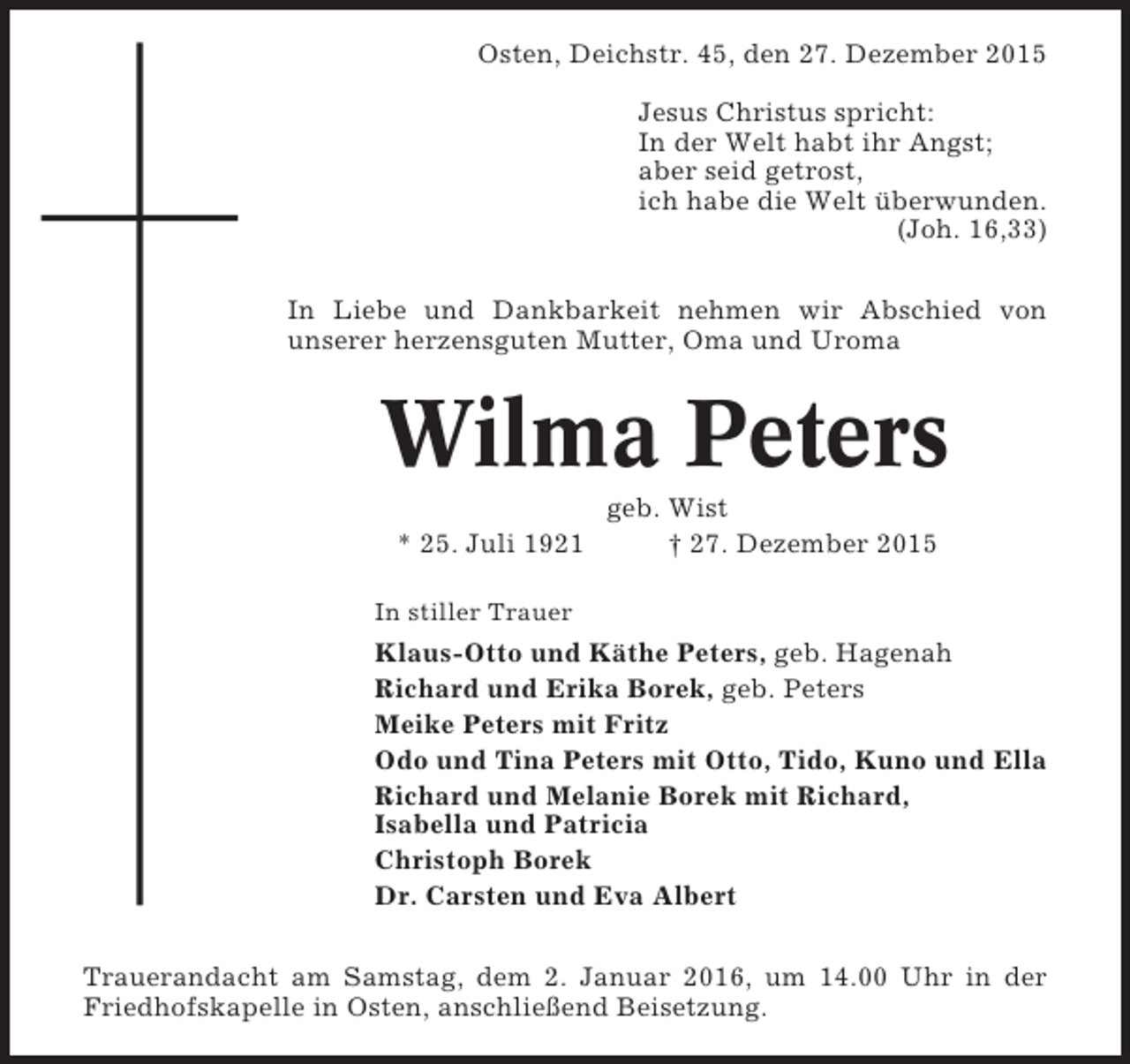 <p>Osten, Deichstr. 45, den 27. Dezember 2015<br />Jesus Christus spricht:<br />In der Welt habt ihr Angst;<br />aber seid getrost,<br />ich habe die Welt Ã¼berwunden.<br />(Joh. 16,33)<br />In Liebe und Dankbarkeit nehmen wir Abschied von<br />unserer herzensguten Mutter, Oma und Uroma</p><p>Wilma Peters<br />* 25. Juli 1921</p><p>geb. Wist<br />Â† 27. Dezember 2015</p><p>In stiller Trauer</p><p>Klaus-Otto und KÃ¤the Peters, geb. Hagenah<br />Richard und Erika Borek, geb. Peters<br />Meike Peters mit Fritz<br />Odo und Tina Peters mit Otto, Tido, Kuno und Ella<br />Richard und Melanie Borek mit Richard,<br />Isabella und Patricia<br />Christoph Borek<br />Dr. Carsten und Eva Albert<br />Trauerandacht am Samstag, dem 2. Januar 2016, um 14.00 Uhr in der<br />Friedhofskapelle in Osten, anschlieÃŸend Beisetzung.</p>