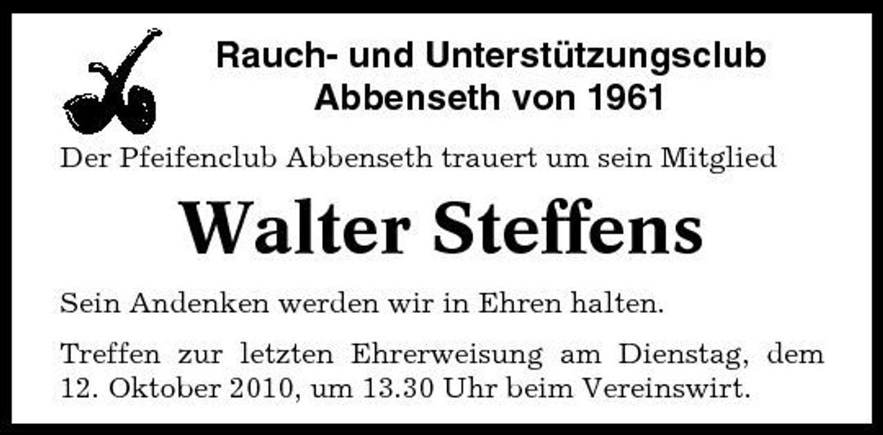<p>Rauch- und Unterstützungsclub Abbenseth von 1961<br />Der Pfeifenclub Abbenseth trauert um sein Mitglied</p><p>Walter Steffens<br />Sein Andenken werden wir in Ehren halten. Treffen zur letzten Ehrerweisung am Dienstag, dem 12. Oktober 2010, um 13.30 Uhr beim Vereinswirt.</p>