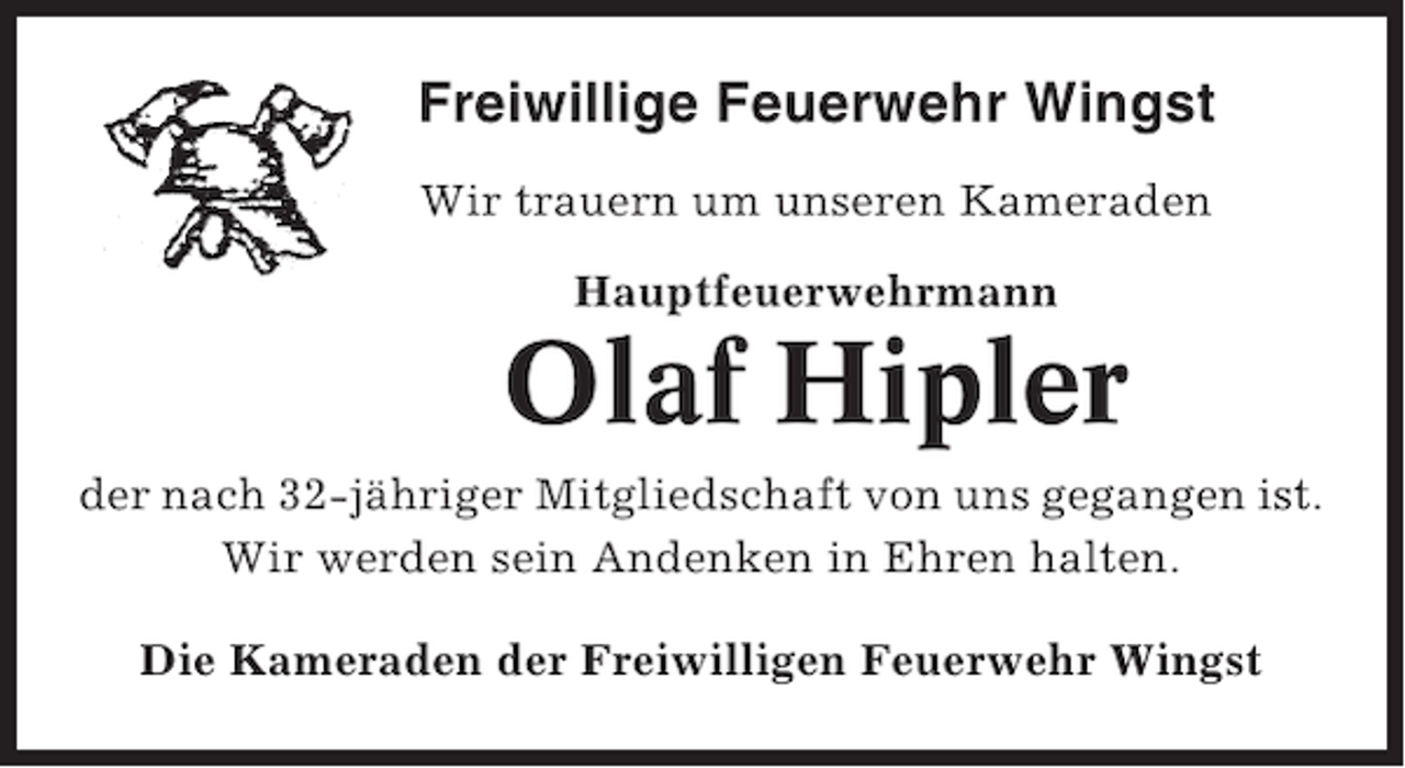 <p>Freiwillige Feuerwehr Wingst<br />Wir trauern um unseren Kameraden<br />Hauptfeuerwehrmann</p><p>Olaf Hipler<br />der nach 32-jähriger Mitgliedschaft von uns gegangen ist.<br />Wir werden sein Andenken in Ehren halten.<br />Die Kameraden der Freiwilligen Feuerwehr Wingst</p>