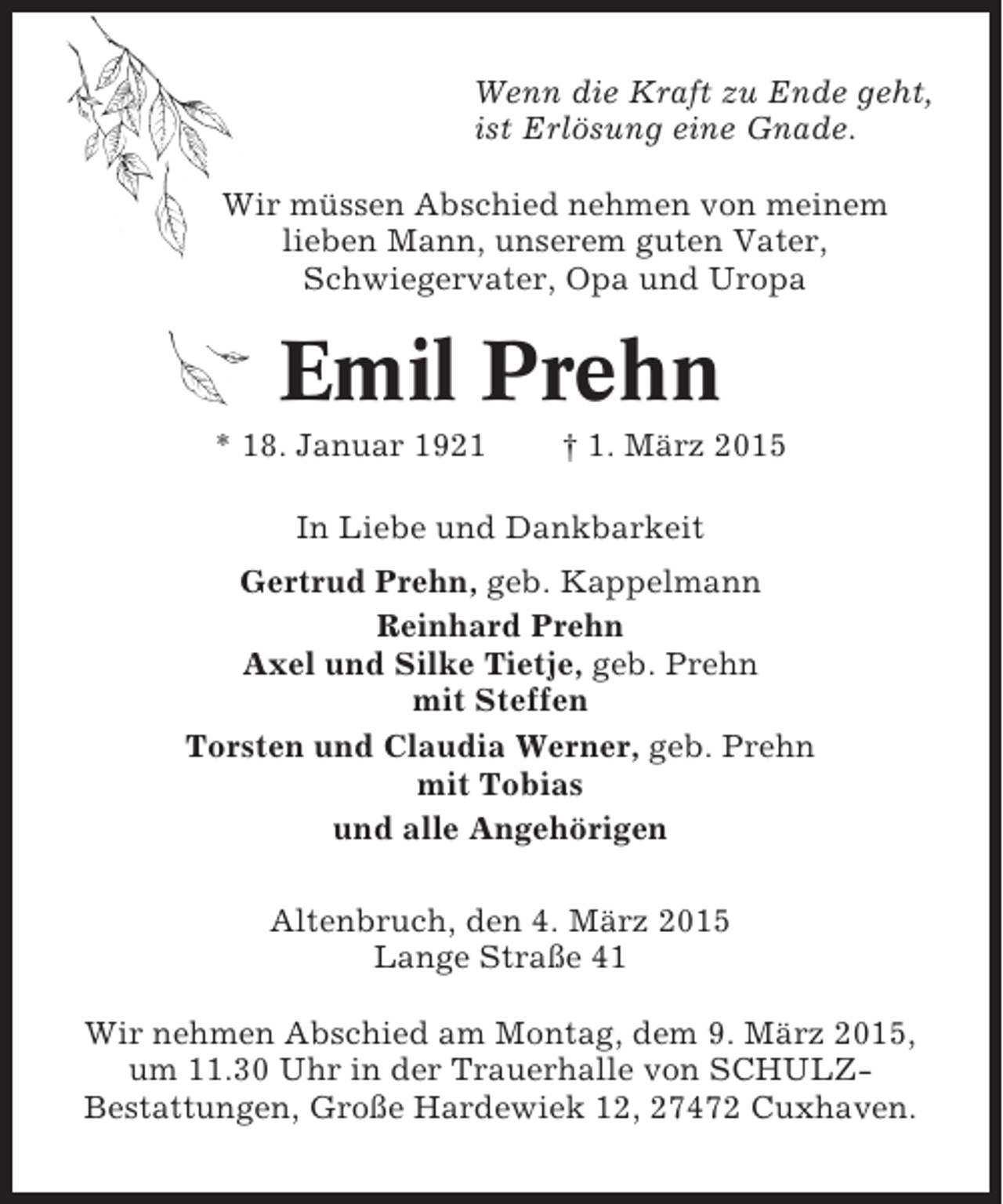 <p>Wenn die Kraft zu Ende geht,<br />ist Erlösung eine Gnade.<br />Wir müssen Abschied nehmen von meinem<br />lieben Mann, unserem guten Vater,<br />Schwiegervater, Opa und Uropa</p><p>Emil Prehn<br />* 18. Januar 1921</p><p>† 1. März 2015</p><p>In Liebe und Dankbarkeit<br />Gertrud Prehn, geb. Kappelmann<br />Reinhard Prehn<br />Axel und Silke Tietje, geb. Prehn<br />mit Steffen<br />Torsten und Claudia Werner, geb. Prehn<br />mit Tobias<br />und alle Angehörigen<br />Altenbruch, den 4. März 2015<br />Lange Straße 41<br />Wir nehmen Abschied am Montag, dem 9. März 2015,<br />um 11.30 Uhr in der Trauerhalle von SCHULZBestattungen, Große Hardewiek 12, 27472 Cuxhaven.</p>