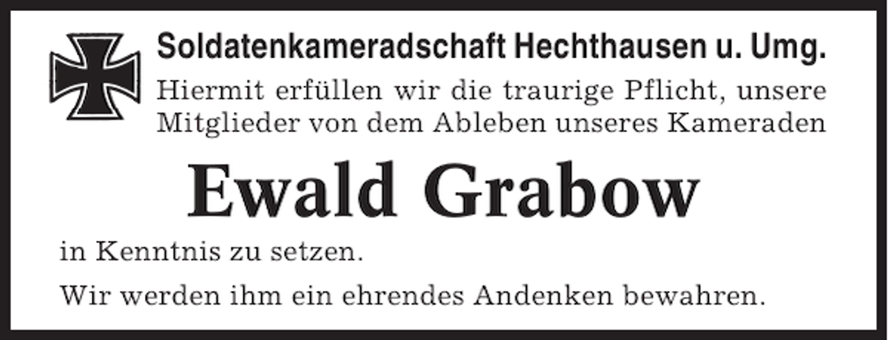 <p>Soldatenkameradschaft Hechthausen u. Umg.<br />Hiermit erfüllen wir die traurige Pflicht, unsere<br />Mitglieder von dem Ableben unseres Kameraden</p><p>Ewald Grabow<br />in Kenntnis zu setzen.<br />Wir werden ihm ein ehrendes Andenken bewahren.</p>