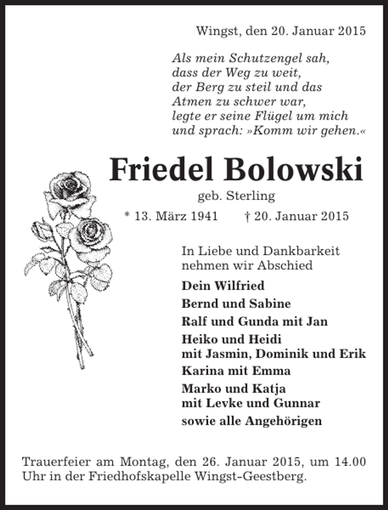 <p>Wingst, den 20. Januar 2015<br />Als mein Schutzengel sah,<br />dass der Weg zu weit,<br />der Berg zu steil und das<br />Atmen zu schwer war,<br />legte er seine Flügel um mich<br />und sprach: »Komm wir gehen.«</p><p>Friedel Bolowski<br />geb. Sterling<br />* 13. März 1941</p><p>† 20. Januar 2015</p><p>In Liebe und Dankbarkeit<br />nehmen wir Abschied<br />Dein Wilfried<br />Bernd und Sabine<br />Ralf und Gunda mit Jan<br />Heiko und Heidi<br />mit Jasmin, Dominik und Erik<br />Karina mit Emma<br />Marko und Katja<br />mit Levke und Gunnar<br />sowie alle Angehörigen<br />Trauerfeier am Montag, den 26. Januar 2015, um 14.00<br />Uhr in der Friedhofskapelle Wingst-Geestberg.</p>