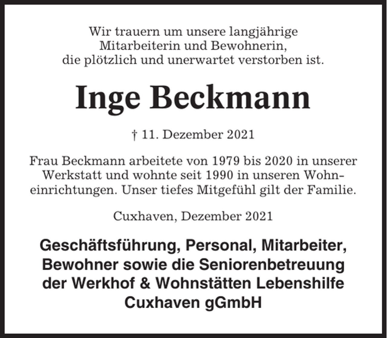 <p>Wir trauern um unsere langjährige<br />Mitarbeiterin und Bewohnerin,<br />die plötzlich und unerwartet verstorben ist.</p><p>Inge Beckmann<br />† 11. Dezember 2021<br />Frau Beckmann arbeitete von 1979 bis 2020 in unserer<br />Werkstatt und wohnte seit 1990 in unseren Wohneinrichtungen. Unser tiefes Mitgefühl gilt der Familie.<br />Cuxhaven, Dezember 2021</p><p>Geschäftsführung, Personal, Mitarbeiter,<br />Bewohner sowie die Seniorenbetreuung<br />der Werkhof &amp; Wohnstätten Lebenshilfe<br />Cuxhaven gGmbH</p>
