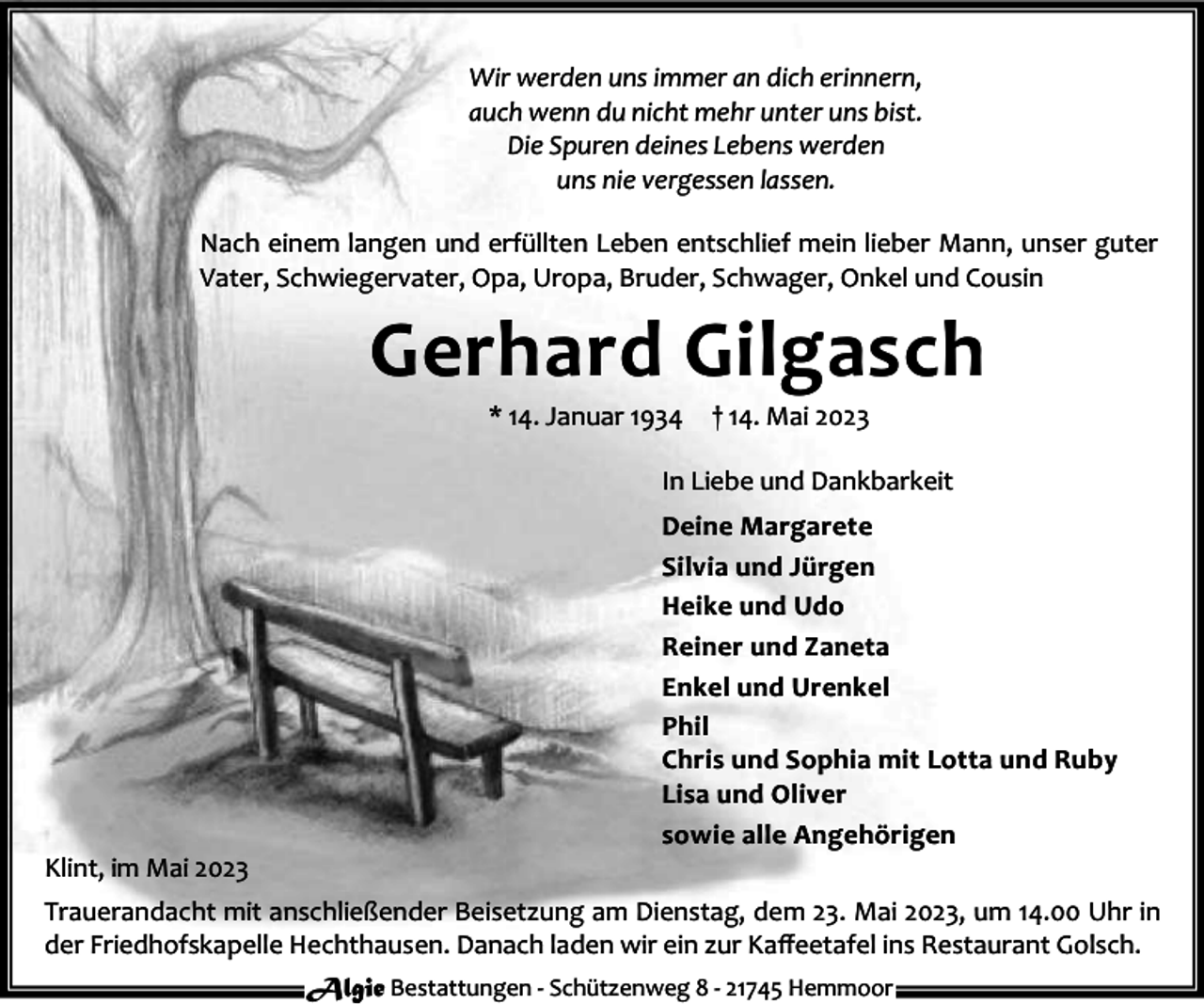 <p>Wir werden uns immer an dich erinnern,<br />auch wenn du nicht mehr unter uns bist.<br />Die Spuren deines Lebens werden<br />uns nie vergessen lassen.<br />Nach einem langen und erfüllten Leben entschlief mein lieber Mann, unser guter<br />Vater, Schwiegervater, Opa, Uropa, Bruder, Schwager, Onkel und Cousin</p><p>Gerhard Gilgasch<br />* 14. Januar 1934</p><p>† 14. Mai 2023</p><p>In Liebe und Dankbarkeit</p><p>Klint, im Mai 2023</p><p>Deine Margarete<br />Silvia und Jürgen<br />Heike und Udo<br />Reiner und Zaneta<br />Enkel und Urenkel<br />Phil<br />Chris und Sophia mit Lotta und Ruby<br />Lisa und Oliver<br />sowie alle Angehörigen</p><p>Trauerandacht mit anschließender Beisetzung am Dienstag, dem 23. Mai 2023, um 14.00 Uhr in<br />der Friedhofskapelle Hechthausen. Danach laden wir ein zur Kaﬀeetafel ins Restaurant Golsch.<br />Algie Bestattungen - Schützenweg 8 - 21745 Hemmoor</p>