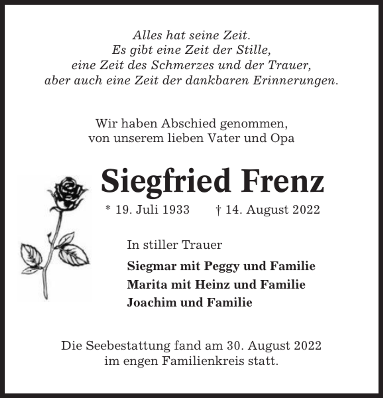 <p>Alles hat seine Zeit.<br />Es gibt eine Zeit der Stille,<br />eine Zeit des Schmerzes und der Trauer,<br />aber auch eine Zeit der dankbaren Erinnerungen.<br />Wir haben Abschied genommen,<br />von unserem lieben Vater und Opa</p><p>Siegfried Frenz<br />* 19. Juli 1933</p><p>† 14. August 2022</p><p>In stiller Trauer<br />Siegmar mit Peggy und Familie<br />Marita mit Heinz und Familie<br />Joachim und Familie<br />Die Seebestattung fand am 30. August 2022<br />im engen Familienkreis statt.</p>