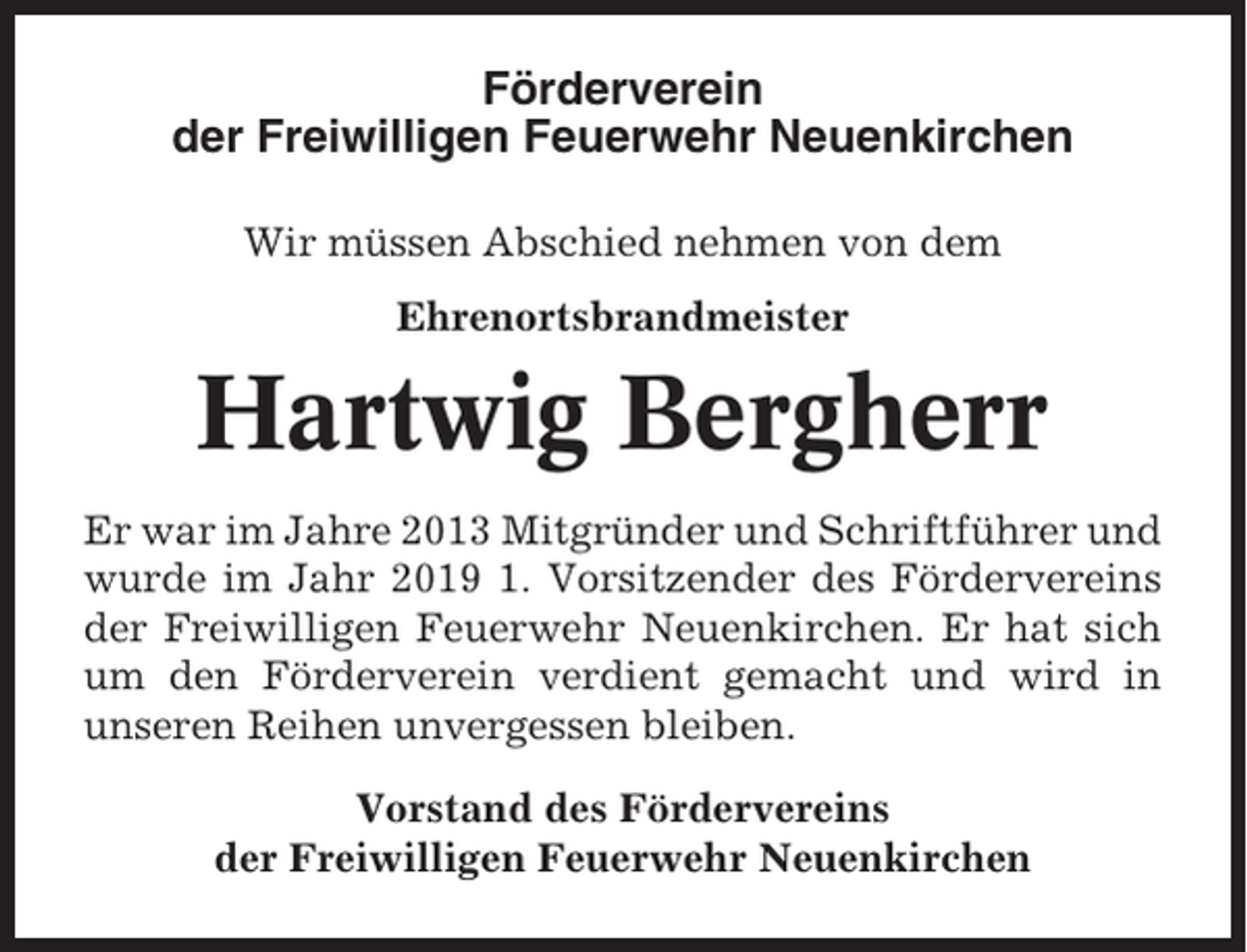 <p>Förderverein<br />der Freiwilligen Feuerwehr Neuenkirchen<br />Wir müssen Abschied nehmen von dem<br />Ehrenortsbrandmeister</p><p>Hartwig Bergherr<br />Er war im Jahre 2013 Mitgründer und Schriftführer und<br />wurde im Jahr 2019 1. Vorsitzender des Fördervereins<br />der Freiwilligen Feuerwehr Neuenkirchen. Er hat sich<br />um den Förderverein verdient gemacht und wird in<br />unseren Reihen unvergessen bleiben.<br />Vorstand des Fördervereins<br />der Freiwilligen Feuerwehr Neuenkirchen</p>