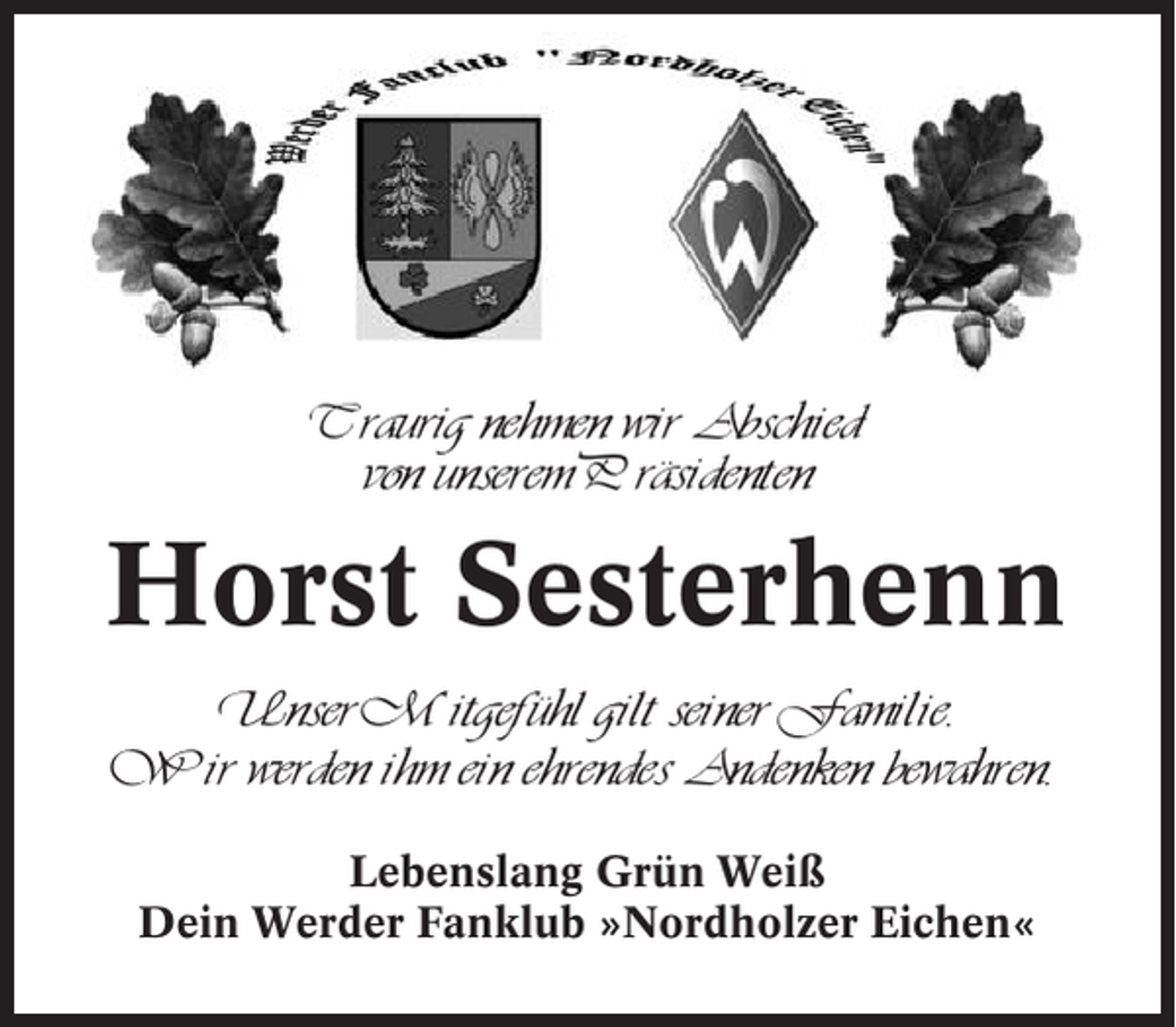 <p>Traurig nehmen wir Abschied<br />von unserem Präsidenten</p><p>Horst Sesterhenn<br />Unser Mitgefühl gilt seiner Familie.<br />Wir werden ihm ein ehrendes Andenken bewahren.<br />Lebenslang Grün Weiß<br />Dein Werder Fanklub »Nordholzer Eichen«</p>