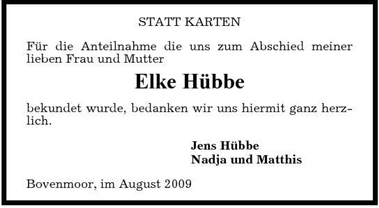 <p>STATT KARTEN Für die Anteilnahme die uns zum Abschied meiner lieben Frau und Mutter</p><p>Elke Hübbe<br />bekundet wurde, bedanken wir uns hiermit ganz herzlich. Jens Hübbe Nadja und Matthis Bovenmoor, im August 2009</p>