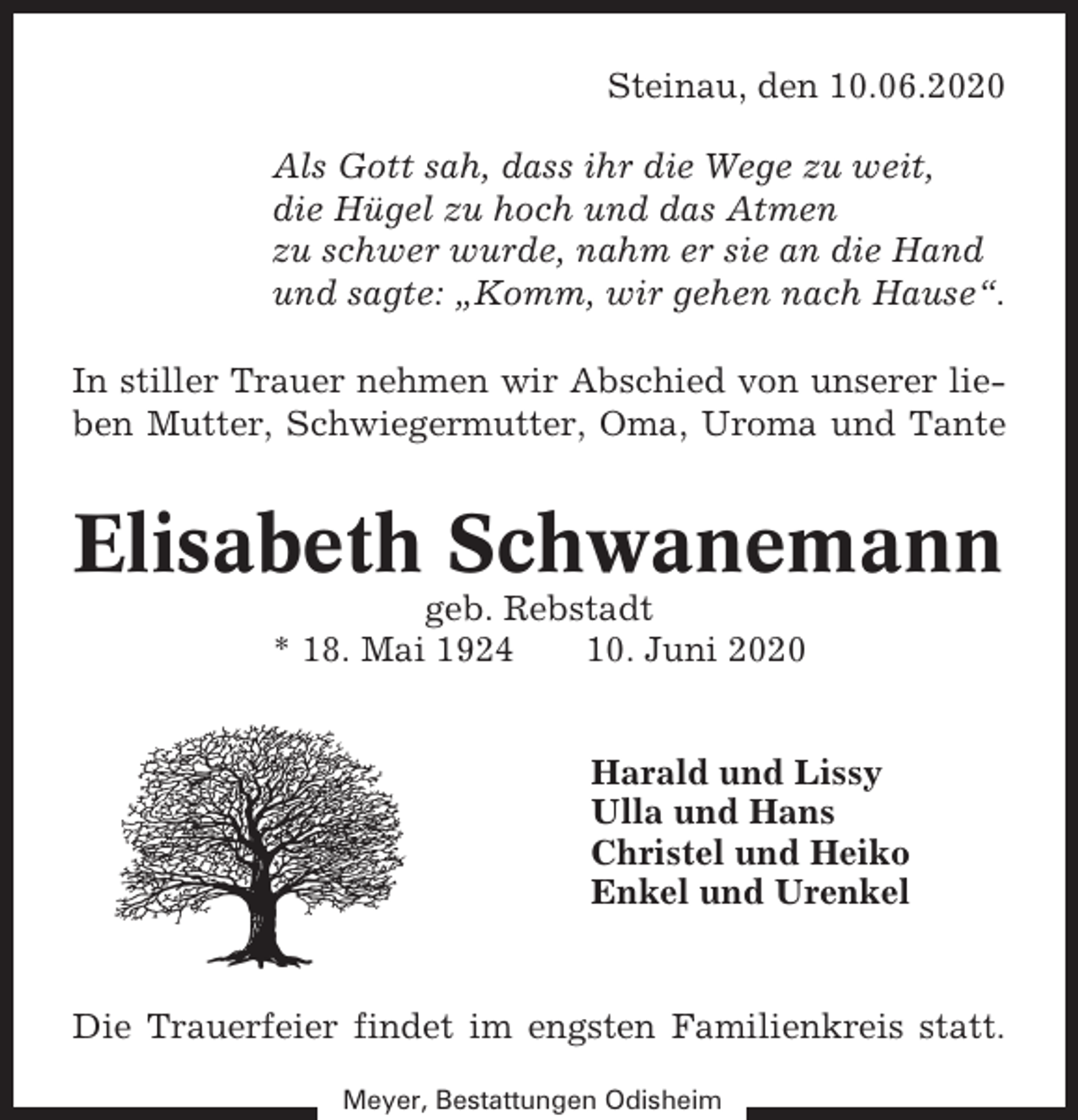 <p>Steinau, den 10.06.2020<br />Als Gott sah, dass ihr die Wege zu weit,<br />die Hügel zu hoch und das Atmen<br />zu schwer wurde, nahm er sie an die Hand<br />und sagte: „Komm, wir gehen nach Hause“.<br />In stiller Trauer nehmen wir Abschied von unserer lieben Mutter, Schwiegermutter, Oma, Uroma und Tante</p><p>Elisabeth Schwanemann<br />geb. Rebstadt<br />* 18. Mai 1924<br />10. Juni 2020<br />Harald und Lissy<br />Ulla und Hans<br />Christel und Heiko<br />Enkel und Urenkel</p><p>Die Trauerfeier findet im engsten Familienkreis statt.<br />Meyer, Bestattungen Odisheim</p>