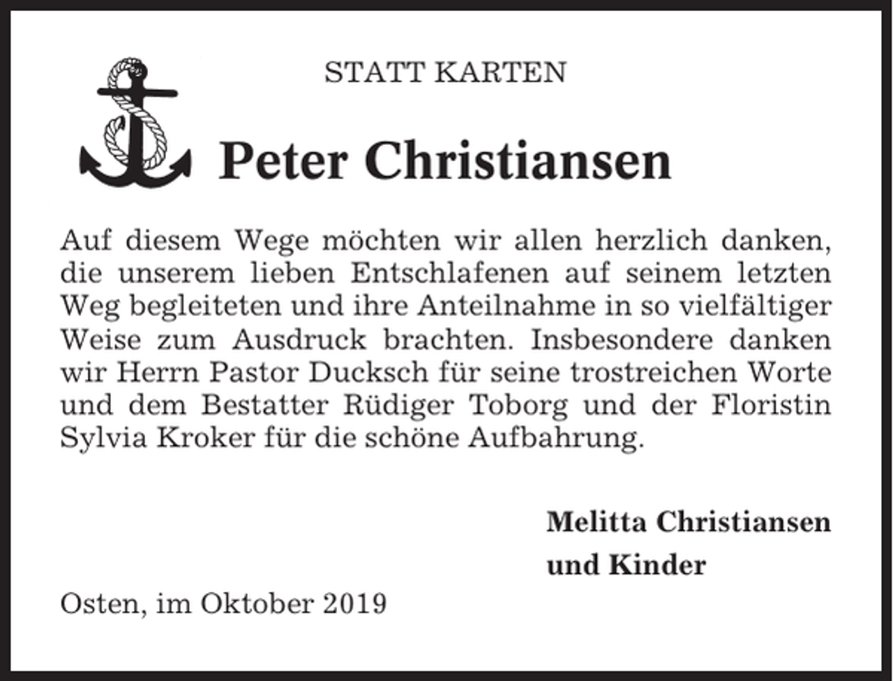 <p>STATT KARTEN</p><p>Peter Christiansen<br />Auf diesem Wege möchten wir allen herzlich danken,<br />die unserem lieben Entschlafenen auf seinem letzten<br />Weg begleiteten und ihre Anteilnahme in so vielfältiger<br />Weise zum Ausdruck brachten. Insbesondere danken<br />wir Herrn Pastor Ducksch für seine trostreichen Worte<br />und dem Bestatter Rüdiger Toborg und der Floristin<br />Sylvia Kroker für die schöne Aufbahrung.<br />Melitta Christiansen<br />und Kinder<br />Osten, im Oktober 2019</p>