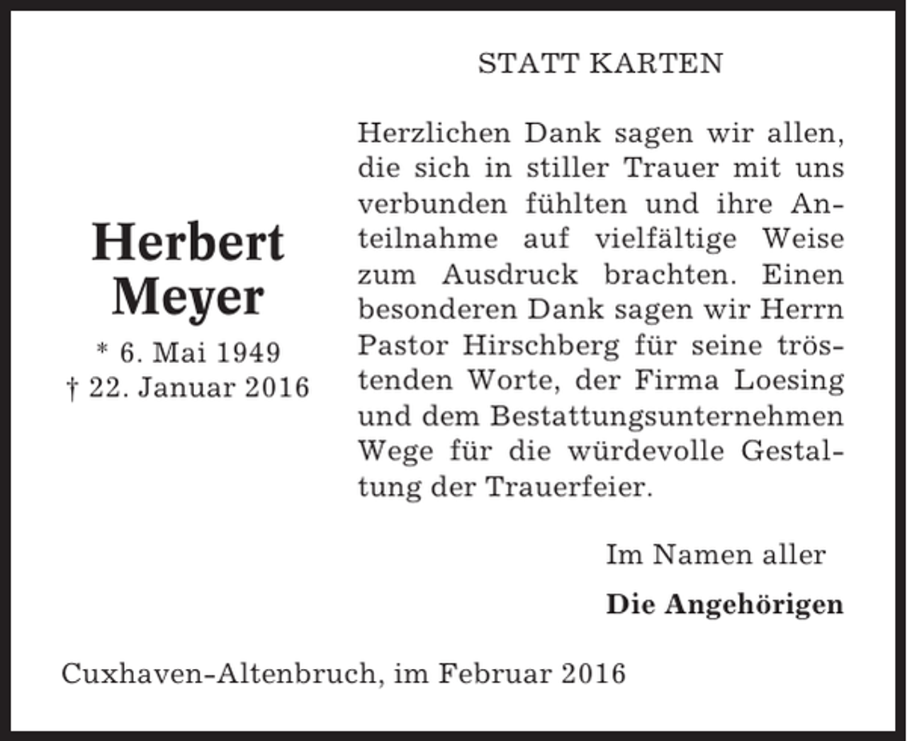 <p>STATT KARTEN</p><p>Herbert<br />Meyer<br />* 6. Mai 1949<br />† 22. Januar 2016</p><p>Herzlichen Dank sagen wir allen,<br />die sich in stiller Trauer mit uns<br />verbunden fühlten und ihre Anteilnahme auf vielfältige Weise<br />zum Ausdruck brachten. Einen<br />besonderen Dank sagen wir Herrn<br />Pastor Hirschberg für seine tröstenden Worte, der Firma Loesing<br />und dem Bestattungsunternehmen<br />Wege für die würdevolle Gestaltung der Trauerfeier.<br />Im Namen aller<br />Die Angehörigen</p><p>Cuxhaven-Altenbruch, im Februar 2016</p>