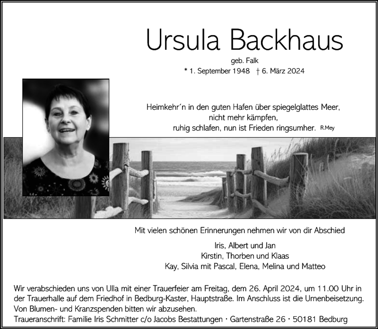 <p>Ursula Backhaus<br />geb. Falk<br />* 1. September 1948 † 6. März 2024</p><p>Heimkehr´n in den guten Hafen über spiegelglattes Meer,<br />nicht mehr kämpfen,<br />ruhig schlafen, nun ist Frieden ringsumher. R.Mey</p><p>Mit vielen schönen Erinnerungen nehmen wir von dir Abschied<br />Iris, Albert und Jan<br />Kirstin, Thorben und Klaas<br />Kay, Silvia mit Pascal, Elena, Melina und Matteo<br />Wir verabschieden uns von Ulla mit einer Trauerfeier am Freitag, dem 26. April 2024, um 11.00 Uhr in<br />der Trauerhalle auf dem Friedhof in Bedburg-Kaster, Hauptstraße. Im Anschluss ist die Urnenbeisetzung.<br />Von Blumen- und Kranzspenden bitten wir abzusehen.<br />Traueranschrift: Familie Iris Schmitter c/o Jacobs Bestattungen ∙ Gartenstraße 26 ∙ 50181 Bedburg</p>