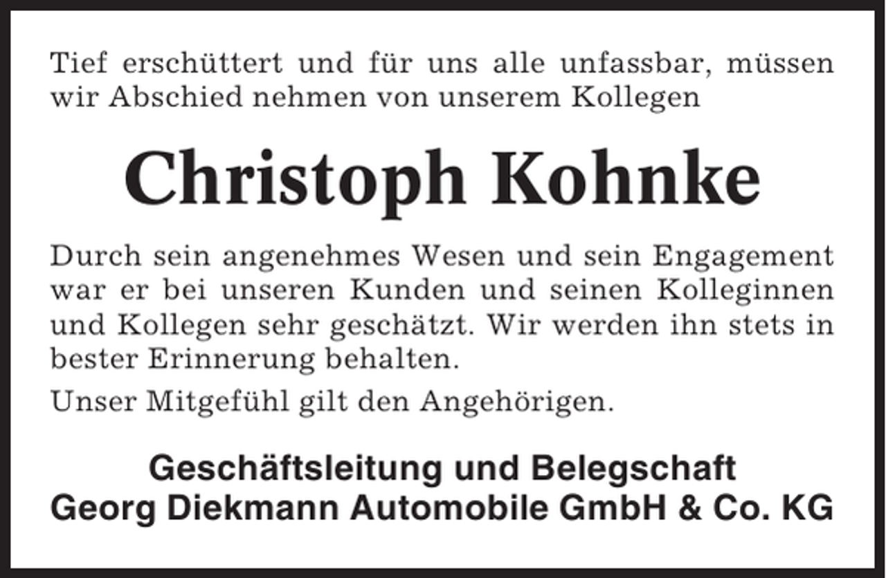 <p>Tief erschüttert und für uns alle unfassbar, müssen<br />wir Abschied nehmen von unserem Kollegen</p><p>Christoph Kohnke<br />Durch sein angenehmes Wesen und sein Engagement<br />war er bei unseren Kunden und seinen Kolleginnen<br />und Kollegen sehr geschätzt. Wir werden ihn stets in<br />bester Erinnerung behalten.<br />Unser Mitgefühl gilt den Angehörigen.</p><p>Geschäftsleitung und Belegschaft<br />Georg Diekmann Automobile GmbH &amp; Co. KG</p>