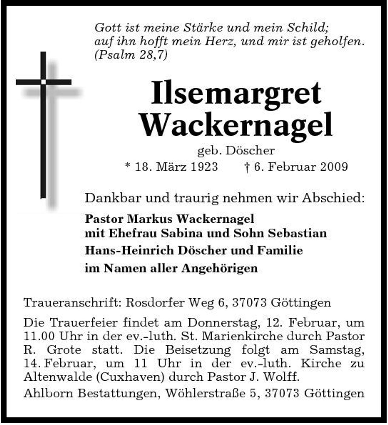<p>Gott ist meine Stärke und mein Schild; auf ihn hofft mein Herz, und mir ist geholfen. (Psalm 28,7)</p><p>Ilsemargret Wackernagel<br />geb. Döscher * 18. März 1923 † 6. Februar 2009</p><p>Dankbar und traurig nehmen wir Abschied:<br />Pastor Markus Wackernagel mit Ehefrau Sabina und Sohn Sebastian Hans-Heinrich Döscher und Familie im Namen aller Angehörigen Traueranschrift: Rosdorfer Weg 6, 37073 Göttingen Die Trauerfeier findet am Donnerstag, 12. Februar, um 11.00 Uhr in der ev.-luth. St. Marienkirche durch Pastor R. Grote statt. Die Beisetzung folgt am Samstag, 14. Februar, um 11 Uhr in der ev.-luth. Kirche zu Altenwalde (Cuxhaven) durch Pastor J. Wolff. Ahlborn Bestattungen, Wöhlerstraße 5, 37073 Göttingen</p>