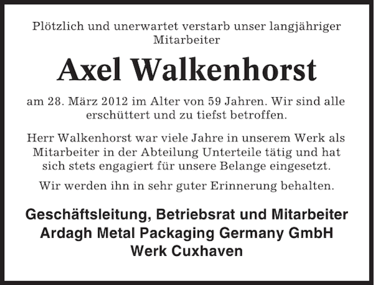 <p>Plötzlich und unerwartet verstarb unser langjähriger<br />Mitarbeiter</p><p>Axel Walkenhorst<br />am 28. März 2012 im Alter von 59 Jahren. Wir sind alle<br />erschüttert und zu tiefst betroffen.<br />Herr Walkenhorst war viele Jahre in unserem Werk als<br />Mitarbeiter in der Abteilung Unterteile tätig und hat<br />sich stets engagiert für unsere Belange eingesetzt.<br />Wir werden ihn in sehr guter Erinnerung behalten.</p><p>Geschäftsleitung, Betriebsrat und Mitarbeiter<br />Ardagh Metal Packaging Germany GmbH<br />Werk Cuxhaven</p>