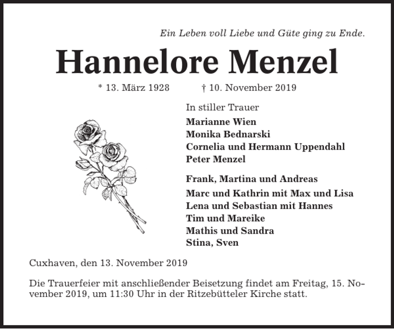 <p>Ein Leben voll Liebe und Güte ging zu Ende.</p><p>Hannelore Menzel<br />* 13. März 1928</p><p>† 10. November 2019<br />In stiller Trauer<br />Marianne Wien<br />Monika Bednarski<br />Cornelia und Hermann Uppendahl<br />Peter Menzel<br />Frank, Martina und Andreas<br />Marc und Kathrin mit Max und Lisa<br />Lena und Sebastian mit Hannes<br />Tim und Mareike<br />Mathis und Sandra<br />Stina, Sven</p><p>Cuxhaven, den 13. November 2019<br />Die Trauerfeier mit anschließender Beisetzung findet am Freitag, 15. November 2019, um 11:30 Uhr in der Ritzebütteler Kirche statt.</p>