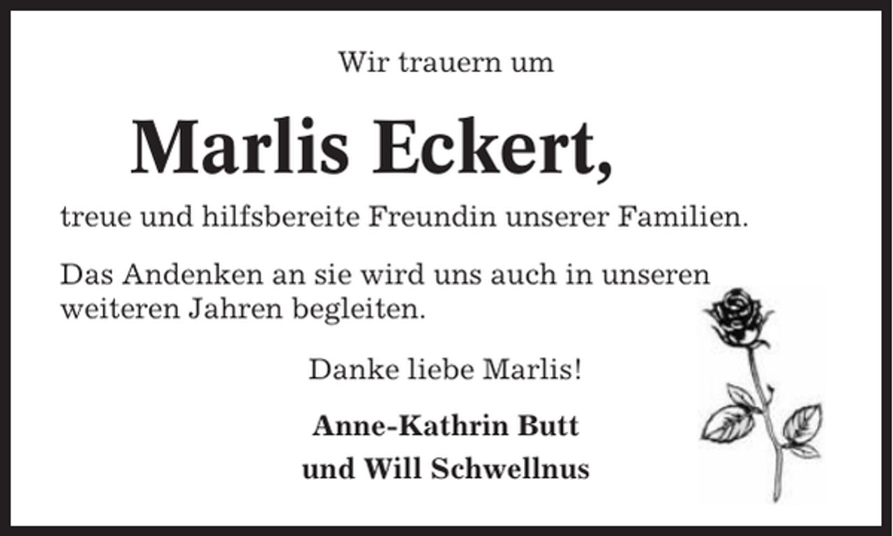 <p>Wir trauern um</p><p>Marlis Eckert,<br />treue und hilfsbereite Freundin unserer Familien.<br />Das Andenken an sie wird uns auch in unseren<br />weiteren Jahren begleiten.<br />Danke liebe Marlis!<br />Anne-Kathrin Butt<br />und Will Schwellnus</p>