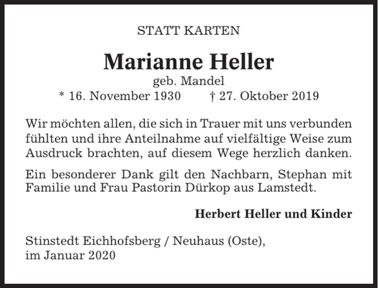 <p>STATT KARTEN</p><p>Marianne Heller<br />geb. Mandel<br />* 16. November 1930<br />† 27. Oktober 2019<br />Wir möchten allen, die sich in Trauer mit uns verbunden<br />fühlten und ihre Anteilnahme auf vielfältige Weise zum<br />Ausdruck brachten, auf diesem Wege herzlich danken.<br />Ein besonderer Dank gilt den Nachbarn, Stephan mit<br />Familie und Frau Pastorin Dürkop aus Lamstedt.<br />Herbert Heller und Kinder<br />Stinstedt Eichhofsberg / Neuhaus (Oste),<br />im Januar 2020</p>