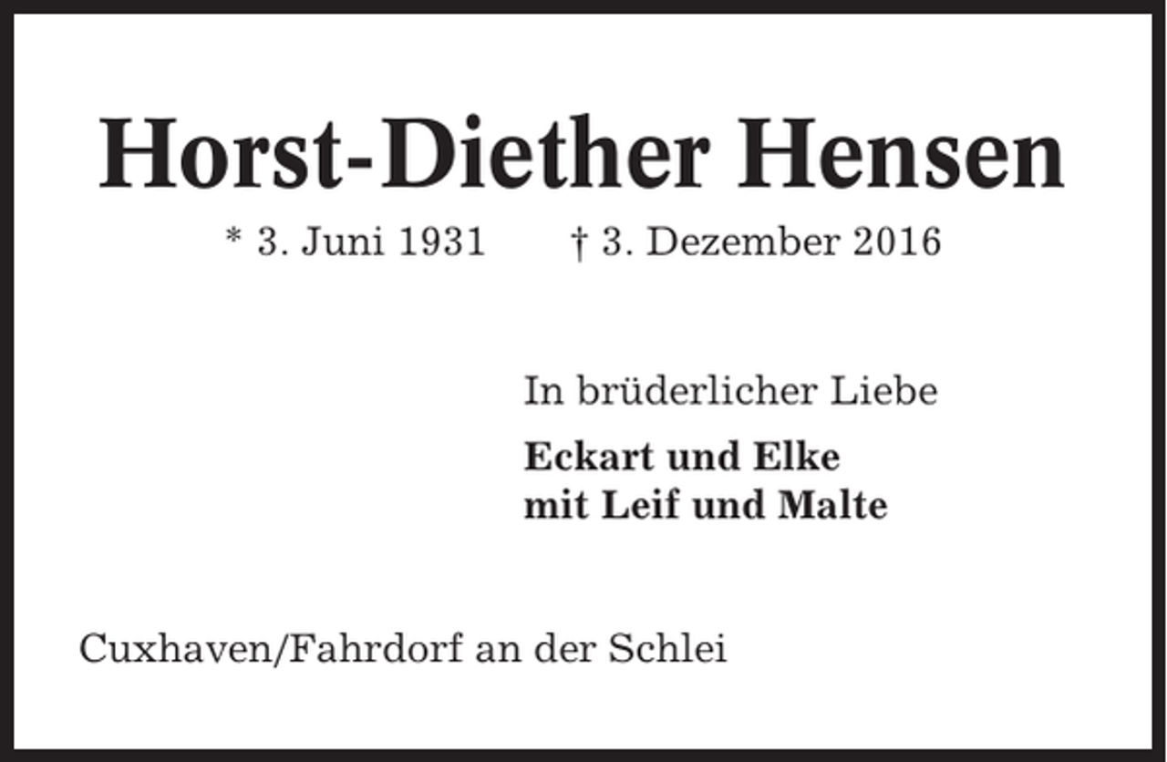 <p>Horst-Diether Hensen<br />* 3. Juni 1931</p><p>† 3. Dezember 2016</p><p>In brüderlicher Liebe<br />Eckart und Elke<br />mit Leif und Malte</p><p>Cuxhaven/Fahrdorf an der Schlei</p>