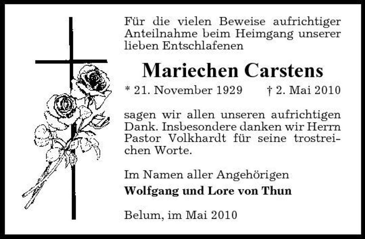 <p>Für die vielen Beweise aufrichtiger Anteilnahme beim Heimgang unserer lieben Entschlafenen</p><p>Mariechen Carstens<br />* 21. November 1929 † 2. Mai 2010 sagen wir allen unseren aufrichtigen Dank. Insbesondere danken wir Herrn Pastor Volkhardt für seine trostreichen Worte. Im Namen aller Angehörigen Wolfgang und Lore von Thun Belum, im Mai 2010</p>