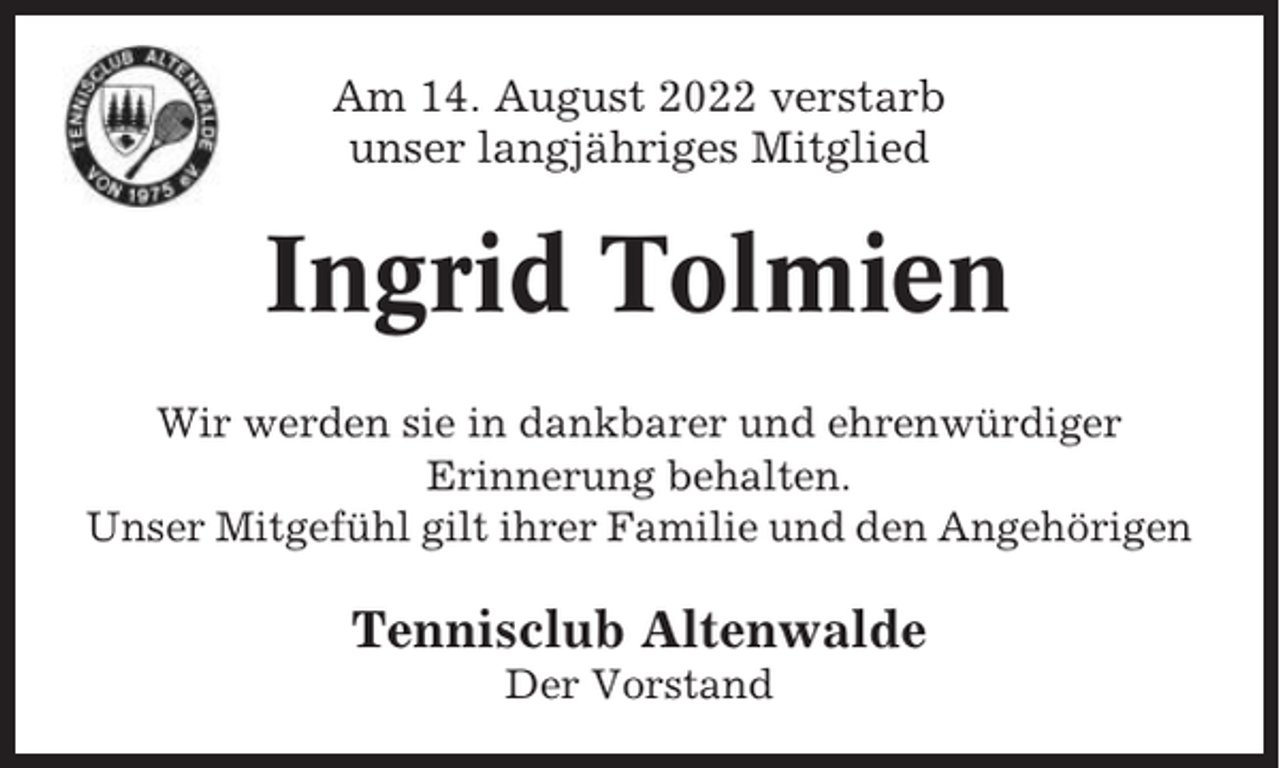 <p>Am 14. August 2022 verstarb<br />unser langjähriges Mitglied</p><p>Ingrid Tolmien<br />Wir werden sie in dankbarer und ehrenwürdiger<br />Erinnerung behalten.<br />Unser Mitgefühl gilt ihrer Familie und den Angehörigen</p><p>Tennisclub Altenwalde<br />Der Vorstand</p>
