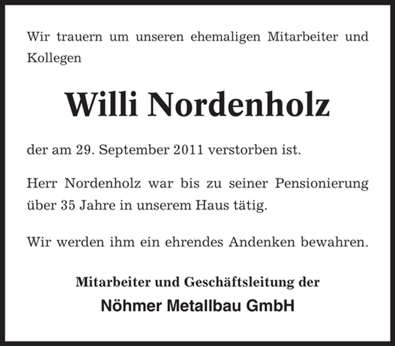 <p>Wir trauern um unseren ehemaligen Mitarbeiter und<br />Kollegen</p><p>Willi Nordenholz<br />der am 29. September 2011 verstorben ist.<br />Herr Nordenholz war bis zu seiner Pensionierung<br />über 35 Jahre in unserem Haus tätig.<br />Wir werden ihm ein ehrendes Andenken bewahren.<br />Mitarbeiter und Geschäftsleitung der</p><p>Nöhmer Metallbau GmbH</p>