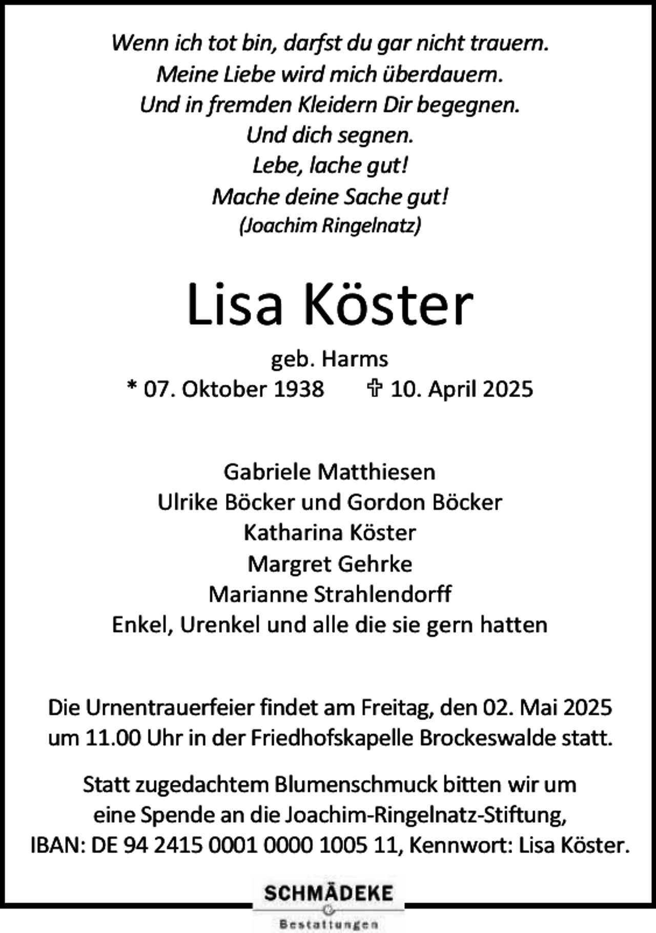 <p>Wenn ich tot bin, darfst du gar nicht trauern.<br />Meine Liebe wird mich überdauern.<br />Und in fremden Kleidern Dir begegnen.<br />Und dich segnen.<br />Lebe, lache gut!<br />Mache deine Sache gut!<br />(Joachim Ringelnatz)</p><p>Lisa Köster</p><p>geb. Harms<br />* 07. Oktober 1938<br /> 10. April 2025<br />Gabriele Matthiesen<br />Ulrike Böcker und Gordon Böcker<br />Katharina Köster<br />Margret Gehrke<br />Marianne Strahlendorff<br />Enkel, Urenkel und alle die sie gern hatten<br />Die Urnentrauerfeier findet am Freitag, den 02. Mai 2025<br />um 11.00 Uhr in der Friedhofskapelle Brockeswalde statt.<br />Statt zugedachtem Blumenschmuck bitten wir um<br />eine Spende an die Joachim-Ringelnatz-Stiftung,<br />IBAN: DE 94 2415 0001 0000 1005 11, Kennwort: Lisa Köster.</p>