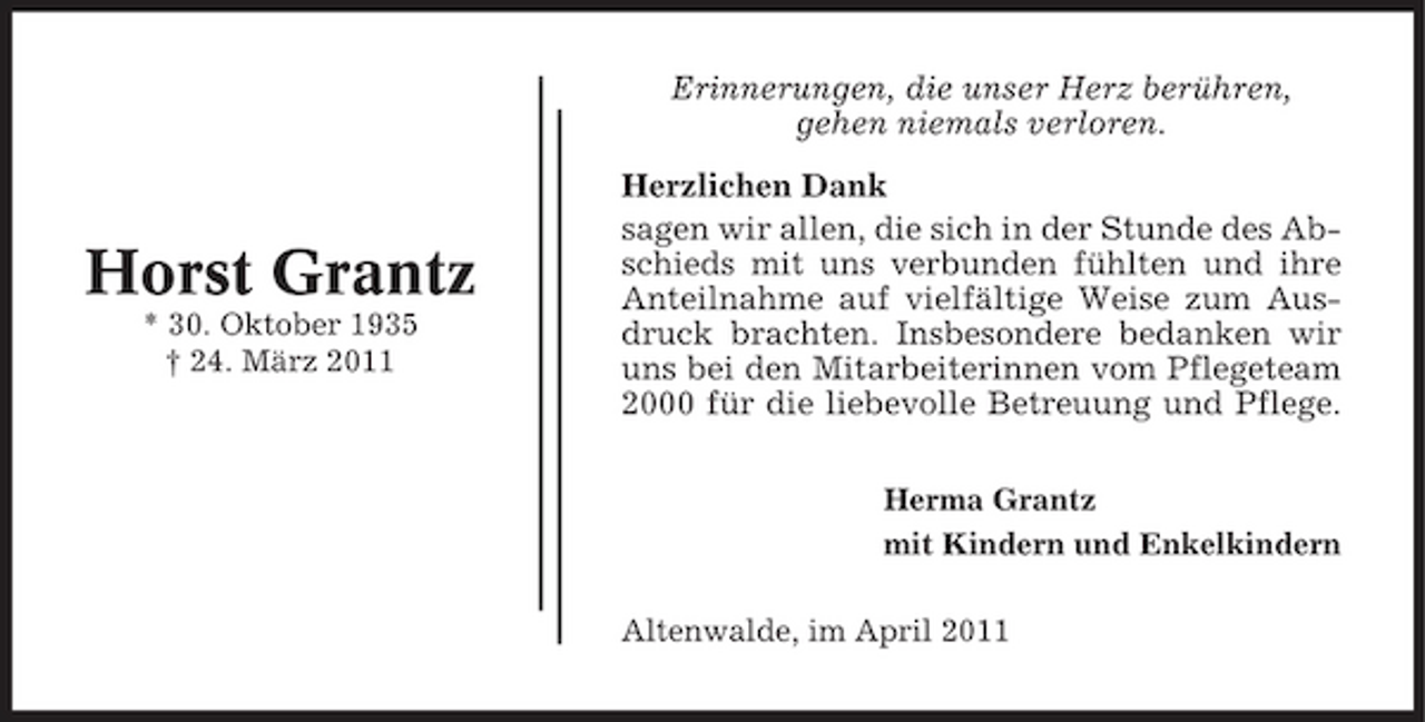 <p>Erinnerungen, die unser Herz berühren, gehen niemals verloren. Herzlichen Dank sagen wir allen, die sich in der Stunde des Abschieds mit uns verbunden fühlten und ihre Anteilnahme auf vielfältige Weise zum Ausdruck brachten. Insbesondere bedanken wir uns bei den Mitarbeiterinnen vom Pflegeteam 2000 für die liebevolle Betreuung und Pflege.<br />Herma Grantz mit Kindern und Enkelkindern Altenwalde, im April 2011</p><p>Horst Grantz<br />* 30. Oktober 1935 † 24. März 2011</p>