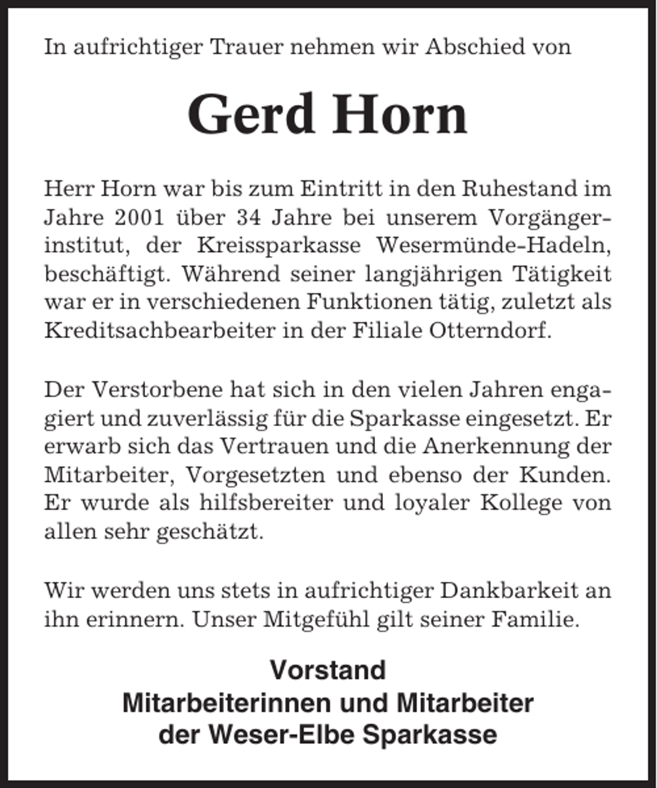 <p>In aufrichtiger Trauer nehmen wir Abschied von</p><p>Gerd Horn<br />Herr Horn war bis zum Eintritt in den Ruhestand im<br />Jahre 2001 über 34 Jahre bei unserem Vorgängerinstitut, der Kreissparkasse Wesermünde-Hadeln,<br />beschäftigt. Während seiner langjährigen Tätigkeit<br />war er in verschiedenen Funktionen tätig, zuletzt als<br />Kreditsachbearbeiter in der Filiale Otterndorf.<br />Der Verstorbene hat sich in den vielen Jahren engagiert und zuverlässig für die Sparkasse eingesetzt. Er<br />erwarb sich das Vertrauen und die Anerkennung der<br />Mitarbeiter, Vorgesetzten und ebenso der Kunden.<br />Er wurde als hilfsbereiter und loyaler Kollege von<br />allen sehr geschätzt.<br />Wir werden uns stets in aufrichtiger Dankbarkeit an<br />ihn erinnern. Unser Mitgefühl gilt seiner Familie.</p><p>Vorstand<br />Mitarbeiterinnen und Mitarbeiter<br />der Weser-Elbe Sparkasse</p>