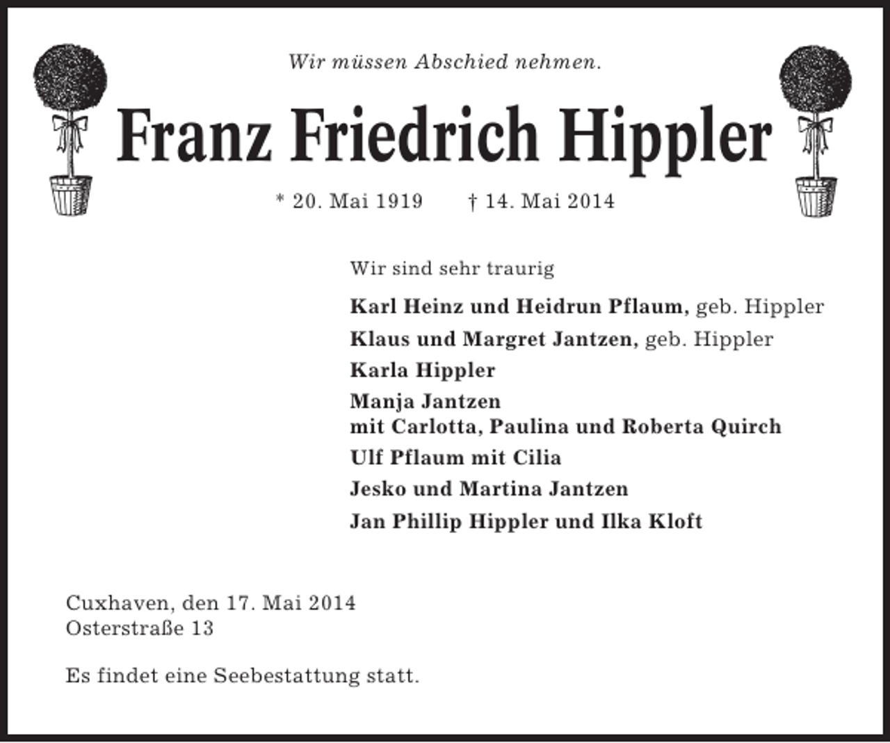 <p>Wir müssen Abschied nehmen.</p><p>Franz Friedrich Hippler<br />* 20. Mai 1919</p><p>† 14. Mai 2014</p><p>Wir sind sehr traurig</p><p>Karl Heinz und Heidrun Pflaum, geb. Hippler<br />Klaus und Margret Jantzen, geb. Hippler<br />Karla Hippler<br />Manja Jantzen<br />mit Carlotta, Paulina und Roberta Quirch<br />Ulf Pflaum mit Cilia<br />Jesko und Martina Jantzen<br />Jan Phillip Hippler und Ilka Kloft</p><p>Cuxhaven, den 17. Mai 2014<br />Osterstraße 13<br />Es findet eine Seebestattung statt.</p>