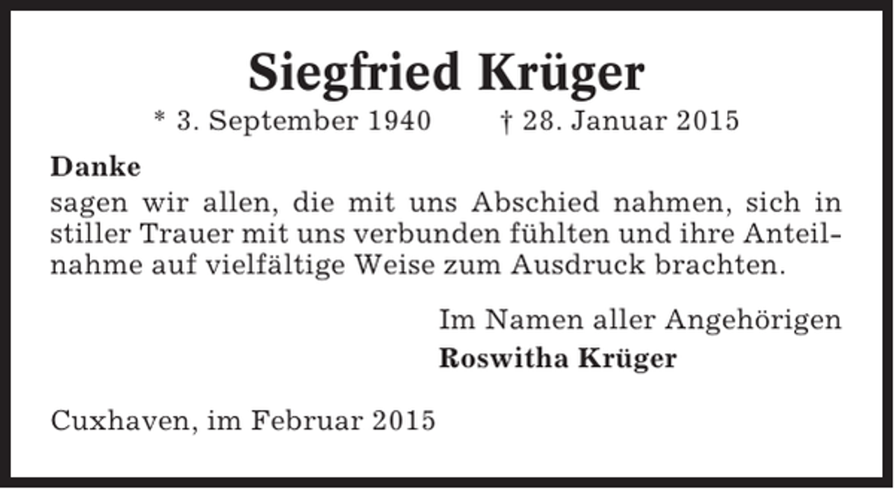 <p>Siegfried Krüger<br />* 3. September 1940</p><p>† 28. Januar 2015</p><p>Danke<br />sagen wir allen, die mit uns Abschied nahmen, sich in<br />stiller Trauer mit uns verbunden fühlten und ihre Anteilnahme auf vielfältige Weise zum Ausdruck brachten.<br />Im Namen aller Angehörigen<br />Roswitha Krüger<br />Cuxhaven, im Februar 2015</p>