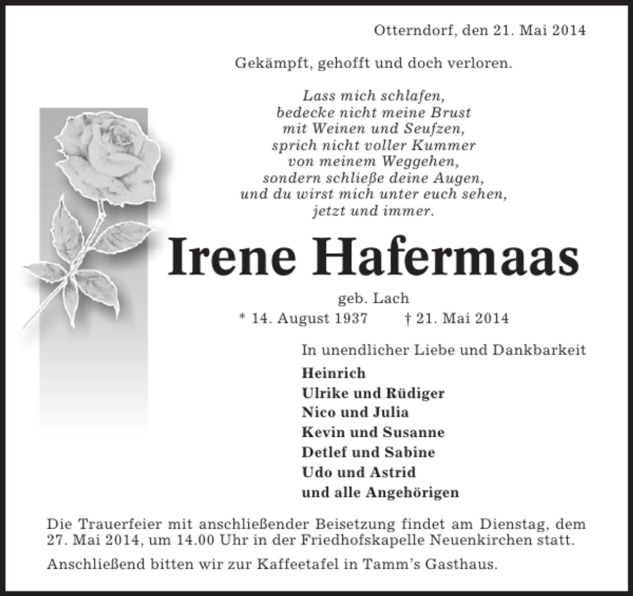 <p>Otterndorf, den 21. Mai 2014<br />Gekämpft, gehofft und doch verloren.<br />Lass mich schlafen,<br />bedecke nicht meine Brust<br />mit Weinen und Seufzen,<br />sprich nicht voller Kummer<br />von meinem Weggehen,<br />sondern schließe deine Augen,<br />und du wirst mich unter euch sehen,<br />jetzt und immer.</p><p>Irene Hafermaas<br />geb. Lach<br />* 14. August 1937<br />† 21. Mai 2014<br />In unendlicher Liebe und Dankbarkeit<br />Heinrich<br />Ulrike und Rüdiger<br />Nico und Julia<br />Kevin und Susanne<br />Detlef und Sabine<br />Udo und Astrid<br />und alle Angehörigen<br />Die Trauerfeier mit anschließender Beisetzung findet am Dienstag, dem<br />27. Mai 2014, um 14.00 Uhr in der Friedhofskapelle Neuenkirchen statt.<br />Anschließend bitten wir zur Kaffeetafel in Tamm’s Gasthaus.</p>