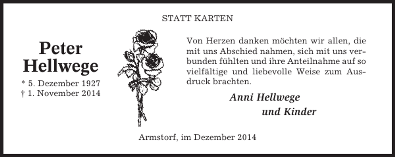 <p>STATT KARTEN</p><p>Peter<br />Hellwege<br />* 5. Dezember 1927<br />† 1. November 2014</p><p>Von Herzen danken möchten wir allen, die<br />mit uns Abschied nahmen, sich mit uns verbunden fühlten und ihre Anteilnahme auf so<br />vielfältige und liebevolle Weise zum Ausdruck brachten.</p><p>Anni Hellwege<br />und Kinder<br />Armstorf, im Dezember 2014</p>