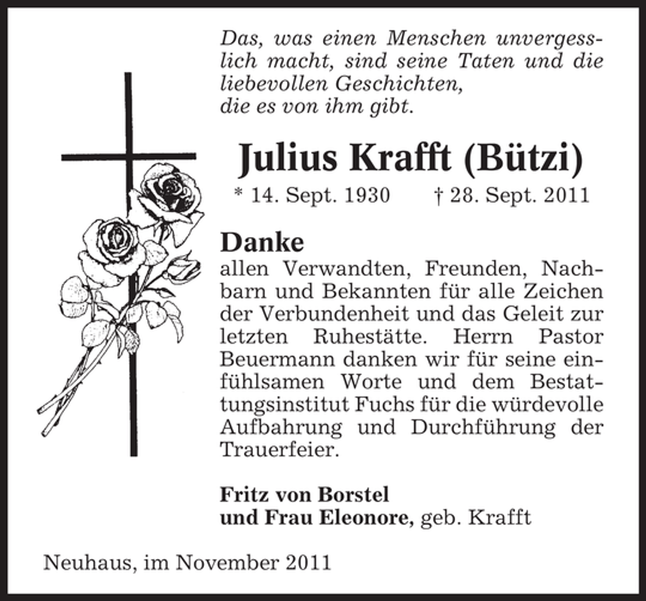 <p>Das, was einen Menschen unvergesslich macht, sind seine Taten und die<br />liebevollen Geschichten,<br />die es von ihm gibt.</p><p>Julius Krafft (Bützi)<br />* 14. Sept. 1930</p><p>† 28. Sept. 2011</p><p>Danke<br />allen Verwandten, Freunden, Nachbarn und Bekannten für alle Zeichen<br />der Verbundenheit und das Geleit zur<br />letzten Ruhestätte. Herrn Pastor<br />Beuermann danken wir für seine einfühlsamen Worte und dem Bestattungsinstitut Fuchs für die würdevolle<br />Aufbahrung und Durchführung der<br />Trauerfeier.<br />Fritz von Borstel<br />und Frau Eleonore, geb. Krafft<br />Neuhaus, im November 2011</p>
