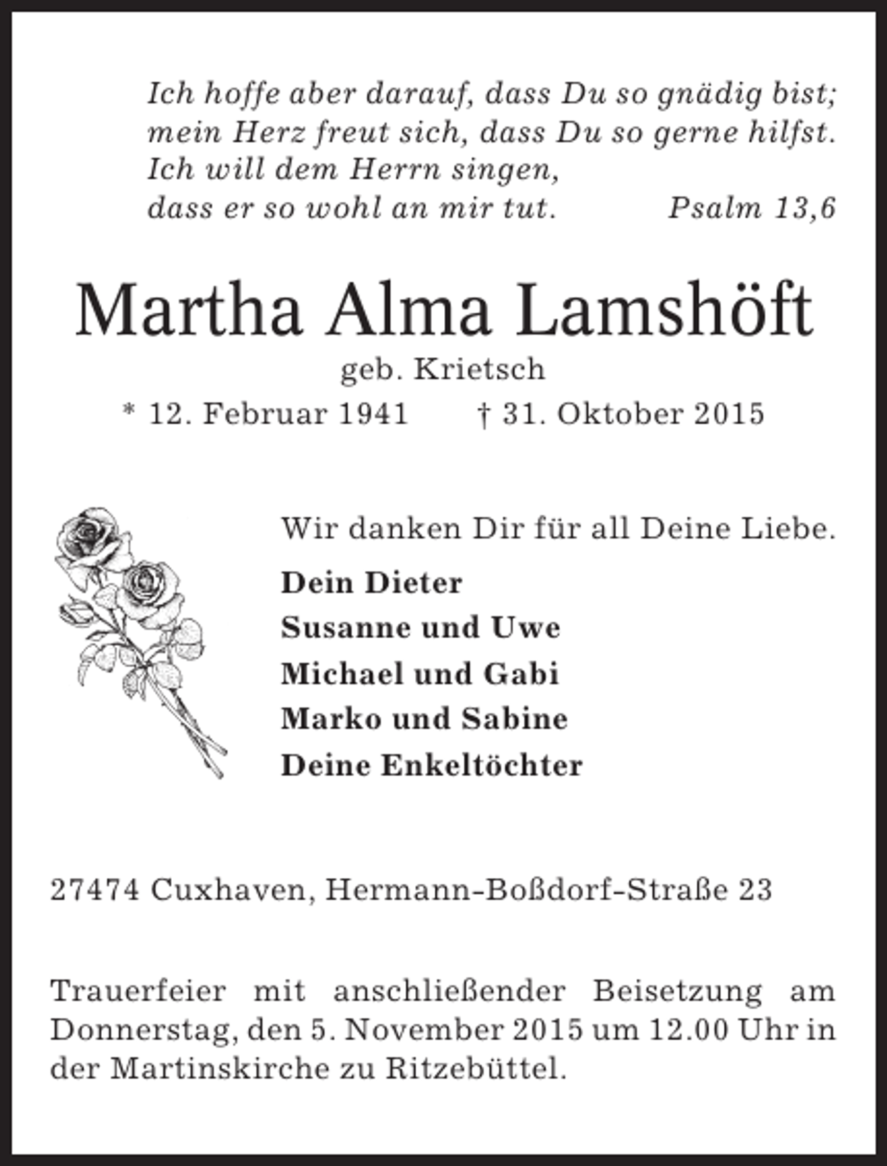 <p>Ich hoffe aber darauf, dass Du so gnädig bist;<br />mein Herz freut sich, dass Du so gerne hilfst.<br />Ich will dem Herrn singen,<br />dass er so wohl an mir tut.<br />Psalm 13,6</p><p>Martha Alma Lamshöft<br />geb. Krietsch<br />* 12. Februar 1941<br />† 31. Oktober 2015</p><p>Wir danken Dir für all Deine Liebe.<br />Dein Dieter<br />Susanne und Uwe<br />Michael und Gabi<br />Marko und Sabine<br />Deine Enkeltöchter</p><p>27474 Cuxhaven, Hermann-Boßdorf-Straße 23<br />Trauerfeier mit anschließender Beisetzung am<br />Donnerstag, den 5. November 2015 um 12.00 Uhr in<br />der Martinskirche zu Ritzebüttel.</p>