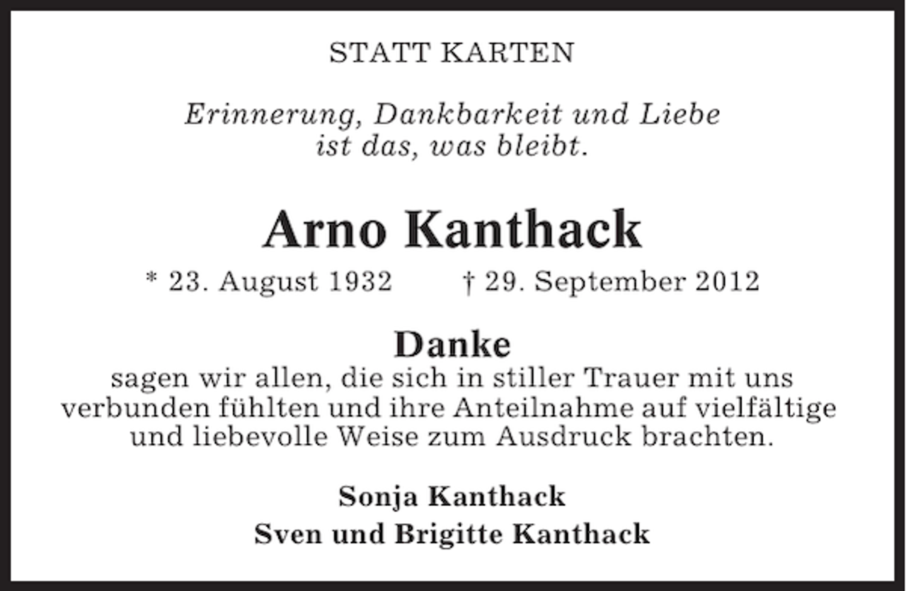 <p>STATT KARTEN</p><p>Erinnerung, Dankbarkeit und Liebe<br />ist das, was bleibt.</p><p>Arno Kanthack<br />* 23. August 1932</p><p>† 29. September 2012</p><p>Danke<br />sagen wir allen, die sich in stiller Trauer mit uns<br />verbunden fühlten und ihre Anteilnahme auf vielfältige<br />und liebevolle Weise zum Ausdruck brachten.<br />Sonja Kanthack<br />Sven und Brigitte Kanthack</p>