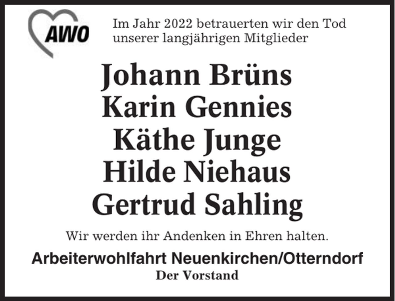 <p>Im Jahr 2022 betrauerten wir den Tod<br />unserer langjährigen Mitglieder</p><p>Johann Brüns<br />Karin Gennies<br />Käthe Junge<br />Hilde Niehaus<br />Gertrud Sahling<br />Wir werden ihr Andenken in Ehren halten.</p><p>Arbeiterwohlfahrt Neuenkirchen/Otterndorf<br />Der Vorstand</p>