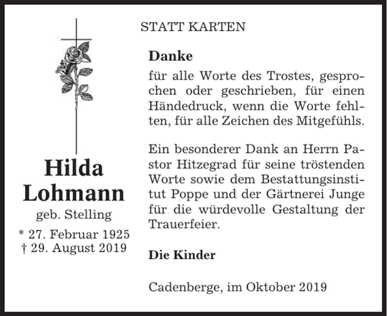 <p>STATT KARTEN</p><p>Danke<br />für alle Worte des Trostes, gesprochen oder geschrieben, für einen<br />Händedruck, wenn die Worte fehlten, für alle Zeichen des Mitgefühls.</p><p>Hilda<br />Lohmann<br />geb. Stelling<br />* 27. Februar 1925<br />† 29. August 2019</p><p>Ein besonderer Dank an Herrn Pastor Hitzegrad für seine tröstenden<br />Worte sowie dem Bestattungsinstitut Poppe und der Gärtnerei Junge<br />für die würdevolle Gestaltung der<br />Trauerfeier.<br />Die Kinder<br />Cadenberge, im Oktober 2019</p>