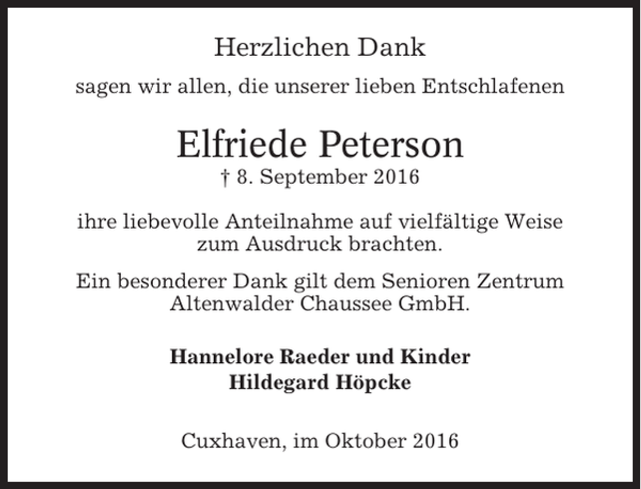 <p>Herzlichen Dank<br />sagen wir allen, die unserer lieben Entschlafenen</p><p>Elfriede Peterson<br />† 8. September 2016<br />ihre liebevolle Anteilnahme auf vielfältige Weise<br />zum Ausdruck brachten.<br />Ein besonderer Dank gilt dem Senioren Zentrum<br />Altenwalder Chaussee GmbH.<br />Hannelore Raeder und Kinder<br />Hildegard Höpcke<br />Cuxhaven, im Oktober 2016</p>