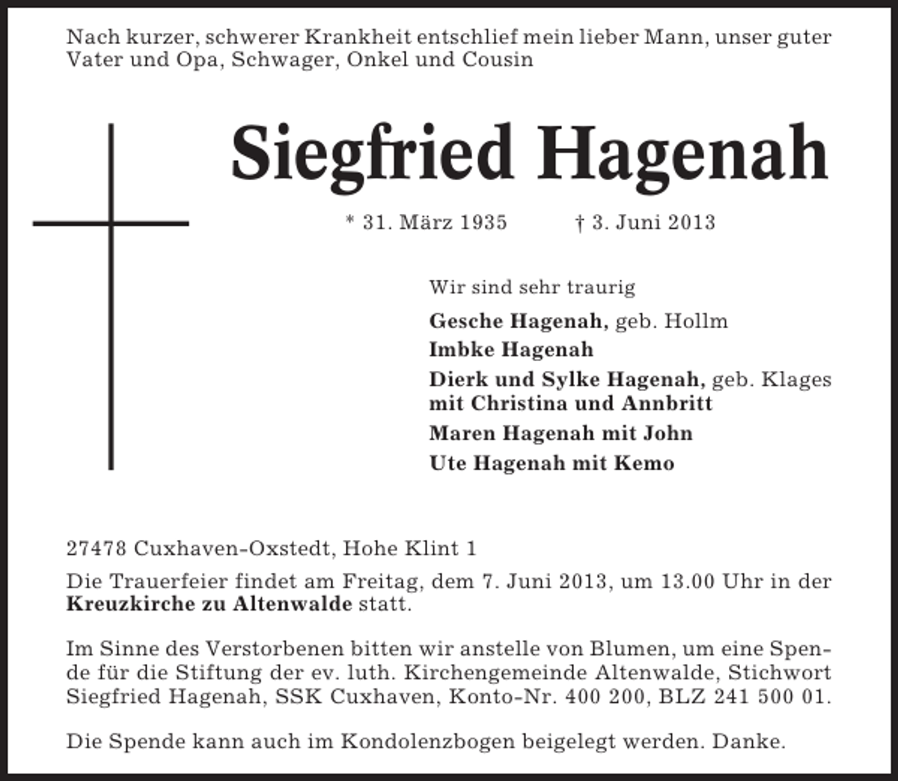 <p>Nach kurzer, schwerer Krankheit entschlief mein lieber Mann, unser guter<br />Vater und Opa, Schwager, Onkel und Cousin</p><p>Siegfried Hagenah<br />* 31. März 1935</p><p>† 3. Juni 2013</p><p>Wir sind sehr traurig</p><p>Gesche Hagenah, geb. Hollm<br />Imbke Hagenah<br />Dierk und Sylke Hagenah, geb. Klages<br />mit Christina und Annbritt<br />Maren Hagenah mit John<br />Ute Hagenah mit Kemo</p><p>27478 Cuxhaven-Oxstedt, Hohe Klint 1<br />Die Trauerfeier findet am Freitag, dem 7. Juni 2013, um 13.00 Uhr in der<br />Kreuzkirche zu Altenwalde statt.<br />Im Sinne des Verstorbenen bitten wir anstelle von Blumen, um eine Spende für die Stiftung der ev. luth. Kirchengemeinde Altenwalde, Stichwort<br />Siegfried Hagenah, SSK Cuxhaven, Konto-Nr. 400 200, BLZ 241 501.<br />Die Spende kann auch im Kondolenzbogen beigelegt werden. Danke.</p>