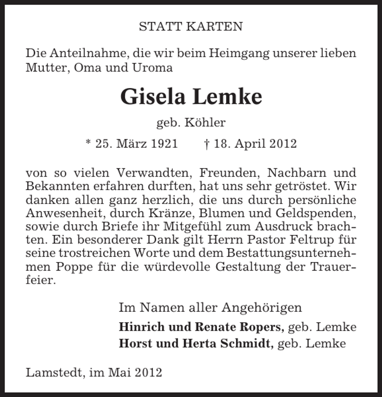 <p>STATT KARTEN<br />Die Anteilnahme, die wir beim Heimgang unserer lieben<br />Mutter, Oma und Uroma</p><p>Gisela Lemke<br />geb. Köhler<br />* 25. März 1921</p><p>† 18. April 2012</p><p>von so vielen Verwandten, Freunden, Nachbarn und<br />Bekannten erfahren durften, hat uns sehr getröstet. Wir<br />danken allen ganz herzlich, die uns durch persönliche<br />Anwesenheit, durch Kränze, Blumen und Geldspenden,<br />sowie durch Briefe ihr Mitgefühl zum Ausdruck brachten. Ein besonderer Dank gilt Herrn Pastor Feltrup für<br />seine trostreichen Worte und dem Bestattungsunternehmen Poppe für die würdevolle Gestaltung der Trauerfeier.</p><p>Im Namen aller Angehörigen<br />Hinrich und Renate Ropers, geb. Lemke<br />Horst und Herta Schmidt, geb. Lemke<br />Lamstedt, im Mai 2012</p>
